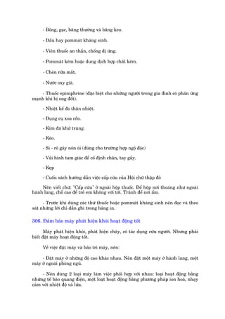 - Böng, gaåc, bùng thûúâng vaâ bùng keo.

     - Dêìu hay pommaát khaáng sinh.

     - Viïn thuöëc an thêìn, chöëng dõ ûáng.

     - Pommaát keäm hoùåc dung dõch húåp chêët keäm.

     - Cheán rûãa mùæt.

     - Nûúác oxy giaâ.

    - Thuöëc epiniphrine (àùåc biïåt cho nhûäng ngûúâi trong gia àònh coá phaãn ûáng
maånh khi bõ ong àöët).

     - Nhiïåt kïë ào thên nhiïåt.

     - Duång cuå xoa cöìn.

     - Kim àaä khûã truâng.

     - Keáo.

     - Si - rö gêy nön oái (duâng cho trûúâng húåp ngöå àöåc)

     - Vaãi hònh tam giaác àïí cöë àõnh chên, tay gêìy.

     - Keåp

     - Cuöën saách hûúáng dêîn viïåc cêëp cûáu cuãa Höåi chûä thêåp àoã

     Nïn viïët chûä: "Cêëp cûáu" úã ngoaâi höåp thuöëc. Àïí höåp núi thoaáng nhû ngoaâi
haânh lang, chöî cao àïí treã em khöng vúái túái. Traánh àïí núi êím.

      - Trûúác khi duâng caác thûá thuöëc hoùåc pommaát khaáng sinh nïn àoåc vaâ theo
saát nhûäng lúâi chó dêîn ghi trong baãng in.

306. Àaãm baão maáy phaát hiïån khoái hoaåt àöång töët

       Maáy phaát hiïån khoái, phaát hiïån chaáy, coá taác duång cûáu ngûúâi. Nhûng phaãi
biïët àùåt maáy hoaåt àöång töët.

     Vïì viïåc àùåt maáy vaâ baão trò maáy, nïn:

     - Àùåt maáy úã nhûäng àöå cao khaác nhau. Nïn àùåt möåt maáy úã haânh lang, möåt
maáy úã ngoaâi phoâng nguã.

     - Nïn duâng 2 loaåi maáy laâm viïåc phöëi húåp vúái nhau: loaåi hoaåt àöång bùçng
nhûäng tïë baâo quang àiïån, möåt loaåt hoaåt àöång bùçng phûúng phaáp ion hoaá, nhaåy
caãm vúái nhiïåt àöå vaâ lûãa.
 