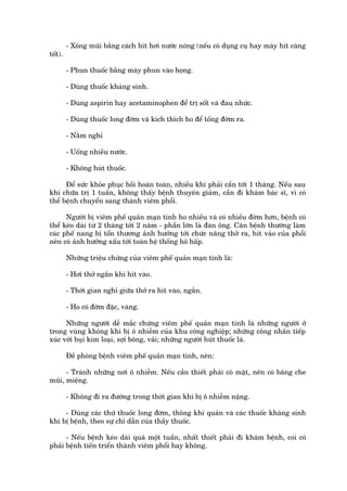- Xöng muäi bùçng caách hñt húi nûúác noáng (nïëu coá duång cuå hay maáy hñt caâng
töët).

         - Phun thuöëc bùçng maáy phun vaâo hoång.

         - Duâng thuöëc khaáng sinh.

         - Duâng aspirin hay acetaminophen àïí trõ söët vaâ àau nhûác.

         - Duâng thuöëc long àúâm vaâ kñch thñch ho àïí töëng àúâm ra.

         - Nùçm nghó

         - Uöëng nhiïìu nûúác.

         - Khöng huát thuöëc.

      Àïí sûác khoãe phuåc höìi hoaân toaân, nhiïìu khi phaãi cêìn túái 1 thaáng. Nïëu sau
khi chûäa trõ 1 tuêìn, khöng thêëy bïånh thuyïn giaãm, cêìn ài khaám baác sô, vò coá
thïí bïånh chuyïín sang thaânh viïm phöíi.

      Ngûúâi bõ viïm phïë quaãn maån tñnh ho nhiïìu vaâ coá nhiïìu àúâm hún, bïånh coá
thïí keáo daâi tûâ 2 thaáng túái 2 nùm - phêìn lúán laâ àaân öng. Cùn bïånh thûúâng laâm
caác phïë nang bõ töín thûúng aãnh hûúãng túái chûác nùng thúã ra, hñt vaâo cuãa phöíi
nïn coá aãnh hûúãng xêëu túái toaân hïå thöëng hö hêëp.

         Nhûäng triïåu chûáng cuãa viïm phïë quaãn maån tñnh laâ:

         - Húi thúã ngùæn khi hñt vaâo.

         - Thúâi gian nghó giûäa thúã ra hñt vaâo, ngùæn.

         - Ho coá àúâm àùåc, vaâng.

      Nhûäng ngûúâi dïî mùæc chûáng viïm phïë quaãn maån tñnh laâ nhûäng ngûúâi úã
trong vuâng khöng khñ bõ ö nhiïîm cuãa khu cöng nghiïåp; nhûäng cöng nhên tiïëp
xuác vúái buåi kim loaåi, súåi böng, vaãi; nhûäng ngûúâi huát thuöëc laá.

         Àïì phoâng bïånh viïm phïë quaãn maån tñnh, nïn:

      - Traánh nhûäng núi ö nhiïîm. Nïëu cêìn thiïët phaãi coá mùåt, nïn coá bùng che
muäi, miïång.

         - Khöng ài ra àûúâng trong thúâi gian khñ bõ ö nhiïîm nùång.

     - Duâng caác thûá thuöëc long àúâm, thöng khñ quaãn vaâ caác thuöëc khaáng sinh
khi bõ bïånh, theo sûå chó dêîn cuãa thêìy thuöëc.

      - Nïëu bïånh keáo daâi quaá möåt tuêìn, nhêët thiïët phaãi ài khaám bïånh, coi coá
phaãi bïånh tiïën triïín thaânh viïm phöíi hay khöng.
 