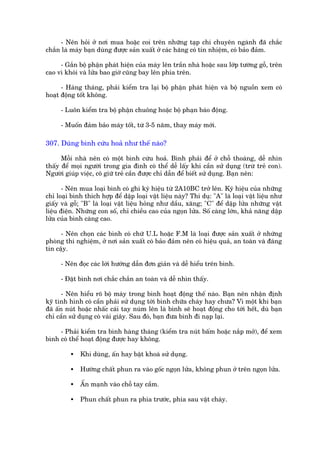 - Nïn hoãi úã núi mua hoùåc coi trïn nhûäng taåp chñ chuyïn ngaânh àaä chùæc
chùæn laâ maáy baån duâng àûúåc saãn xuêët úã caác haäng coá tñn nhiïåm, coá baão àaãm.

     - Gùæn böå phêån phaát hiïån cuãa maáy lïn trêìn nhaâ hoùåc sau lúáp tûúâng göî, trïn
cao vò khoái vaâ lûãa bao giúâ cuäng bay lïn phña trïn.

      - Haâng thaáng, phaãi kiïím tra laåi böå phêån phaát hiïån vaâ böå nguöìn xem coá
hoaåt àöång töët khöng.

      - Luön kiïím tra böå phêån chuöng hoùåc böå phaån baáo àöång.

      - Muöën àaãm baão maáy töët, tûâ 3-5 nùm, thay maáy múái.

307. Duâng bònh cûáu hoaã nhû thïë naâo?

      Möîi nhaâ nïn coá möåt bònh cûáu hoaã. Bònh phaãi àïí úã chöî thoaáng, dïî nhòn
thêëy àïí moåi ngûúâi trong gia àònh coá thïí dïî lêëy khi cêìn sûã duång (trûâ treã con).
Ngûúâi giuáp viïåc, cö giûä treã cêìn àûúåc chó dêîn àïí biïët sûã duång. Baån nïn:

       - Nïn mua loaåi bònh coá ghi kyá hiïåu tûâ 2A10BC trúã lïn. Kyá hiïåu cuãa nhûäng
chó loaåi bònh thñch húåp àïí dêåp loaåi vêåt liïåu naây? Thñ duå: "A" laâ loaåi vêåt liïåu nhû
giêëy vaâ göî; "B" laâ loaåi vêåt liïåu hoãng nhû dêìu, xùng; "C" àïí dêåp lûãa nhûäng vêåt
liïåu àiïån. Nhûäng con söë, chó chiïìu cao cuãa ngoån lûãa. Söë caâng lúán, khaã nùng dêåp
lûãa cuãa bònh caâng cao.

      - Nïn choån caác bònh coá chûä U.L hoùåc F.M laâ loaåi àûúåc saãn xuêët úã nhûäng
phoâng thñ nghiïåm, úã núi saãn xuêët coá baão àaãm nïn coá hiïåu quaã, an toaân vaâ àaáng
tin cêåy.

      - Nïn àoåc caác lúâi hûúáng dêîn àún giaãn vaâ dïî hiïíu trïn bònh.

      - Àùåt bònh núi chùæc chùæn an toaân vaâ dïî nhòn thêëy.

       - Nïn hiïíu roä böå maáy trong bònh hoaåt àöång thïë naâo. Baån nïn nhêån àõnh
kyä tònh hònh coá cêìn phaãi sûã duång túái bònh chûäa chaáy hay chûa? Vò möåt khi baån
àaä êën nuát hoùåc nhêëc caái tay nuám lïn laâ bònh seä hoaåt àöång cho túái hïët, duâ baån
chó cêìn sûã duång coá vaâi giêy. Sau àoá, baån àûa bònh ài naåp laåi.

     - Phaãi kiïím tra bònh haâng thaáng (kiïím tra nuát bêëm hoùåc nùæp múã), àïí xem
bònh coá thïí hoaåt àöång àûúåc hay khöng.

          •   Khi duâng, êën hay bêåt khoaá sûã duång.

          •   Hûúáng chêët phun ra vaâo göëc ngoån lûãa, khöng phun úã trïn ngoån lûãa.

          •   ÊËn maånh vaâo chöî tay cêìm.

          •   Phun chêët phun ra phña trûúác, phña sau vêåt chaáy.
 