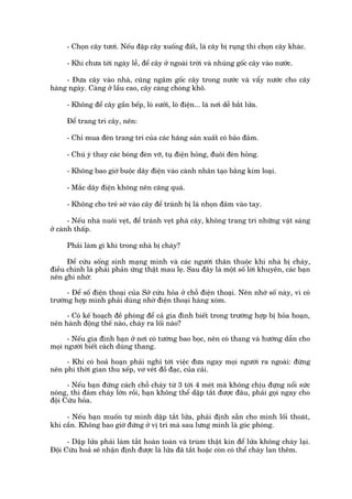 - Choån cêy tûúi. Nïëu àêåp cêy xuöëng àêët, laá cêy bõ ruång thò choån cêy khaác.

      - Khi chûa túái ngaây lïî, àïí cêy úã ngoaâi trúâi vaâ nhuáng göëc cêy vaâo nûúác.

     - Àûa cêy vaâo nhaâ, cuäng ngêm göëc cêy trong nûúác vaâ vêíy nûúác cho cêy
haâng ngaây. Caâng úã lêìu cao, cêy caâng choáng khö.

      - Khöng àïí cêy gêìn bïëp, loâ sûúãi, loâ àiïån... laâ núi dïî bùæt lûãa.

      Àïí trang trñ cêy, nïn:

      - Chó mua àeân trang trñ cuãa caác haäng saãn xuêët coá baão àaãm.

      - Chuá yá thay caác boáng àeân vúä, tuå àiïån hoãng, àuöi àeân hoãng.

      - Khöng bao giúâ buöåc dêy àiïån vaâo caânh nhên taåo bùçng kim loaåi.

      - Mùæc dêy àiïån khöng nïn cùng quaá.

      - Khöng cho treã súâ vaâo cêy àïí traánh bõ laá nhoån àêm vaâo tay.

       - Nïëu nhaâ nuöi veåt, àïí traánh veåt phaá cêy, khöng trang trñ nhûäng vêåt saáng
úã caânh thêëp.

      Phaãi laâm gò khi trong nhaâ bõ chaáy?

      Àïí cûáu söëng sinh maång mònh vaâ caác ngûúâi thên thuöåc khi nhaâ bõ chaáy,
àiïìu chñnh laâ phaãi phaãn ûáng thêåt mau leå. Sau àêy laâ möåt söë lúâi khuyïn, caác baån
nïn ghi nhúá:

      - Àïí söë àiïån thoaåi cuãa Súã cûáu hoãa úã chöî àiïån thoaåi. Nïn nhúá söë naây, vò coá
trûúâng húåp mònh phaãi duâng nhúâ àiïån thoaåi haâng xoám.

     - Coá kïë hoaåch àïì phoâng àïí caã gia àònh biïët trong trûúâng húåp bõ hoãa hoaån,
nïn haânh àöång thïë naâo, chaáy ra löëi naâo?

      - Nïëu gia àònh baån úã núi coá tûúâng bao boåc, nïn coá thang vaâ hûúáng dêîn cho
moåi ngûúâi biïët caách duâng thang.

     - Khi coá hoaã hoaån phaãi nghô túái viïåc àûa ngay moåi ngûúâi ra ngoaâi: àûâng
nïn phñ thúâi gian thu xïëp, vú veát àöì àaåc, cuãa caãi.

      - Nïëu baån àûáng caách chöî chaáy tûâ 3 túái 4 meát maâ khöng chõu àûång nöíi sûác
noáng, thò àaám chaáy lúán röìi, baån khöng thïí dêåp tùæt àûúåc àêu, phaãi goåi ngay cho
àöåi Cûáu hoãa.

     - Nïëu baån muöën tûå mònh dêåp tùæt lûãa, phaãi àõnh sùén cho mònh löëi thoaát,
khi cêìn. Khöng bao giúâ àûáng úã võ trñ maâ sau lûng mònh laâ goác phoâng.

      - Dêåp lûãa phaãi laâm tùæt hoaân toaân vaâ truâm thêåt kñn àïí lûãa khöng chaáy laåi.
Àöåi Cûáu hoaã seä nhêån àõnh àûúåc laâ lûãa àaä tùæt hoùåc coân coá thïí chaáy lan thïm.
 