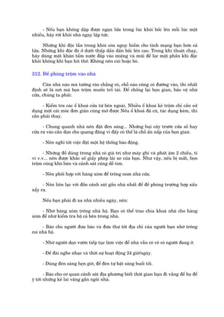- Nïëu baån khöng dêåp àûúåc ngoån lûãa trong luác khoái böëc lïn möîi luác möåt
nhiïìu, haäy rúâi khoãi nhaâ ngay lêåp tûác.

      Nhûäng khñ àöåc lêîn trong khoái coân nguy hiïím cho tñnh maång baån hún caã
lûãa. Nhûäng khñ àöåc àoá úã dûúái thêëp dêìn dêìn böëc lïn cao. Trong khi thoaát chaåy,
haäy duâng möåt khùn têím nûúác àùæp vaâo miïång vaâ muäi àïí loåc möåt phêìn khñ àöåc
khoãi khöng khñ baån hñt thúã. Khöng nïn cuái hoùåc boâ.

312. Àïì phoâng tröåm vaâo nhaâ

      Cùn nhaâ naâo maâ tûúâng raâo chùèng coá, chöî naâo cuäng coá àûúâng vaâo, thò nhêët
àõnh seä laâ núi maâ boån tröåm muöën tröí taâi. Àïí chöëng laåi boån gian, baão vïå nhaâ
cûãa, chuáng ta phaãi:

      - Kiïím tra caác öí khoaá cûãa tûâ bïn ngoaâi. Nhiïìu öí khoaá keã tröåm chó cêìn sûã
duång möåt caái moác àún giaãn cuäng múã àûúåc Nïëu öí khoaá àaä cuä, taác duång keám, thò
cêìn phaãi thay.

      - Chung quanh nhaâ nïn àùåt àeân saáng... Nhûäng buåi cêy trûúác cûãa söì hay
cûãa ra vaâo cêìn doån cho quang àaäng vò àêëy coá thïí laâ chöî êën nêëp cuãa boån gian.

     - Nïn nghô túái viïåc àùåt möåt hïå thöëng baáo àöång.

      - Nhûäng àöì duâng trong nhaâ coá giaá trõ nhû maáy ghi vaâ phaát êm 2 chiïìu, ti
vi v.v... nïn àûúåc khùæc söë giêëy pheáp laái xe cuãa baån. Nhû vêåy, nïëu bõ mêët, boån
tröåm cuäng khoá baán vaâ caãnh saát cuäng dïî tòm.

     - Nïn phöëi húåp vúái haâng xoám àïí tröng nom nhaâ cûãa.

      - Nïn liïn laåc vúái àöìn caãnh saát gêìn nhaâ nhêët àïí àïì phoâng trûúâng húåp xêëu
xêíy ra.

     Nïëu baån phaãi ài xa nhaâ nhiïìu ngaây, nïn:

     - Nhúâ haâng xoám tröng nhaâ höå. Baån coá thïí trao chòa khoaá nhaâ cho haâng
xoám àïí nhûâ kiïím tra höå caã bïn trong nhaâ.

     - Baáo cho ngûúâi àûa baáo vaâ àûa thû túái àõa chó cuãa ngûúâi baån nhúâ tröng
coi nhaâ höå.

     - Nhúâ ngûúâi doån vûúân tiïëp tuåc laâm viïåc àïí nhaâ vêîn coá veã coá ngûúâi àang úã.

     - Àïí àaâi nghe nhaåc vaâ thúâi sûå hoaåt àöång 24 giúâ/ngaây.

     - Duâng àeân saáng heån giúâ, àïí àeân tûå bêåt saáng buöíi töëi.

        - Baáo cho cú quan caãnh saát àõa phûúng biïët thúâi gian baån ài vùæng àïí hoå àïí
yá túái nhûäng keã lai vaäng gêìn ngöi nhaâ.
 