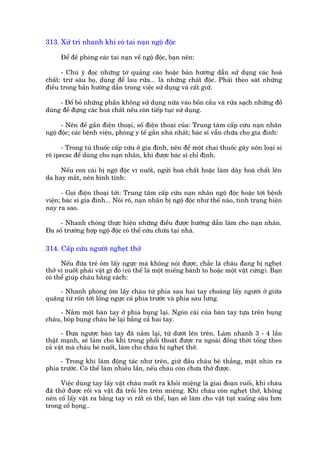 313. Xûã trñ nhanh khi coá tai naån ngöå àöåc

      Àïí àïì phoâng caác tai naån vïì ngöå àöåc, baån nïn:

      - Chuá yá àoåc nhûäng túâ quaãng caáo hoùåc baãn hûúáng dêîn sûã duång caác hoaá
chêët: trûâ sêu boå, duâng àïí lau rûãa... laâ nhûäng chêët àöåc. Phaãi theo saát nhûäng
àiïìu trong baãn hûúáng dêîn trong viïåc sûã duång vaâ cêët giûä.

     - Àöí boã nhûäng phêìn khöng sûã duång nûäa vaâo böìn cêìu vaâ rûãa saåch nhûäng àöì
duâng àïí àûång caác hoaá chêët nïëu coân tiïëp tuåc sûã duång.

      - Nïn àïí gêìn àiïån thoaåi, söë àiïån thoaåi cuãa: Trung têm cêëp cûáu naån nhên
ngöå àöåc; caác bïånh viïån, phoâng y tïë gêìn nhaâ nhêët; baác sô vêîn chûäa cho gia àònh:

     - Trong tuã thuöëc cêëp cûáu úã gia àònh, nïn àïí möåt chai thuöëc gêy nön loaåi si
rö ipecac àïí duâng cho naån nhên, khi àûúåc baác sô chó àõnh.

     Nïëu con caái bõ ngöå àöåc vò nuöët, ngûãi hoaá chêët hoùåc laâm dêy hoaá chêët lïn
da hay mùæt, nïn bònh tônh:

      - Goåi àiïån thoaåi túái: Trung têm cêëp cûáu naån nhên ngöå àöåc hoùåc túái bïånh
viïån; baác sô gia àònh... Noái roä, naån nhên bõ ngöå àöåc nhû thïë naâo, tònh traång hiïån
nay ra sao.

     - Nhanh choáng thûåc hiïån nhûäng àiïìu àûúåc hûúáng dêîn laâm cho naån nhên.
Àa söë trûúâng húåp ngöå àöåc coá thïí cûáu chûäa taåi nhaâ.

314. Cêëp cûáu ngûúâi ngheåt thúã

      Nïëu àûáa treã öm lêëy ngûåc maâ khöng noái àûúåc, chùæc laâ chaáu àang bõ ngheåt
thúã vò nuöët phaãi vêåt gò àoá (coá thïí laâ möåt miïëng baánh to hoùåc möåt vêåt cûáng). Baån
coá thïí giuáp chaáu bùçng caách:

     - Nhanh phoáng öm lêëy chaáu tûâ phña sau hai tay choaâng lêëy ngûúâi úã giûäa
quaäng tûâ röën túái löìng ngûåc caã phña trûúác vaâ phña sau lûng.

     - Nùæm möåt baân tay úã phña buång laåi. Ngoán caái cuãa baân tay tûåa trïn buång
chaáu, boáp buång chaáu beá laåi bùçng caã hai tay.

      - Àûa ngûúåc baân tay àaä nùæm laåi, tûâ dûúái lïn trïn. Laâm nhanh 3 - 4 lêìn
thêåt maånh, seä laâm cho khñ trong phöíi thoaát àûúåc ra ngoaâi àöìng thúâi töëng theo
caã vêåt maâ chaáu beá nuöët, laâm cho chaáu bõ ngheåt thúã.

     - Trong khi laâm àöång taác nhû trïn, giûä àêìu chaáu beá thùèng, mùåt nhòn ra
phña trûúác. Coá thïí laâm nhiïìu lêìn, nïëu chaáu coân chûa thúã àûúåc.

      Viïåc duâng tay lêëy vêåt chaáu nuöët ra khoãi miïång laâ giai àoaån cuöëi, khi chaáu
àaä thúã àûúåc röìi vaâ vêåt àaä tröìi lïn trïn miïång. Khi chaáu coân ngheåt thúã, khöng
nïn cöë lêëy vêåt ra bùçng tay vò rêët coá thïí, baån seä laâm cho vêåt tuåt xuöëng sêu hún
trong cöí hoång..
 