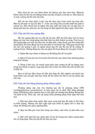 Nïëu chaáu beá coân noái thêìm àûúåc thò khöng nïn laâm nhû trïn. Khuyïën
khñch chaáu ho àïí vêåt caãn àûúâng thoaát cuãa khñ tûâ phöíi ra bõ bêåt ra. Nïëu chaáu toã
ra mïåt, xuöëng sûác thò múái cêìn laâm.

     Àöëi vúái caác chaáu dûúái 1 tuöíi, nïn àïí nùçm sêëp úã trïn caánh tay hoùåc àuâi.
Möåt tay àúä mùåt vaâ tay kia àêíy 3 - 4 lêìn vaâo lûng chaáu tûâ phña dûúái lïn giûäa 2
xûúng vai. Nïëu chñnh baån bõ ngheåt thúã, haäy ngöìi tûåa lûng vaâo caái ghïë tûåa vaâ
duâng möåt baân tay nùæm laåi, êën vaâo buång röìi àûa ngûúåc lïn phña ngûåc, nhiïìu lêìn.

315. Cêëp cûáu khi tim ngûâng àêåp

      Kh tim ngûâng àêåp thò caái chïët àaä túái gêìn. BúãI vêåy biïët phuåc höìi laåi hoaåt
àöång cuãa traái tim cuäng giöëng nhû biïët biïën sûå chïët thaânh sûå söëng. Traái tim coá
thïí ngûng àêåp sau möåt cún àau tim, bõ àiïån giêåt, uöëng thuöëc quaá liïìu lûúång Kyä
thuêåt phuåc höìi hoaåt àöång cuãa tim cêìn phaãi coá sûå luyïån têåp. Thúâi gian luyïån têåp
chó cêìn vaâo quaäng 3 giúâ, vaâ ngûúâi luyïån têåp chó cêìn àuã sûác àïí àeâ xûúng ûác
xuöëng O,5cm. Nhûäng àöång taác cêëp cûáu phuåc höìi hoaåt àöång cho tim göìm 3 bûúác:

     1. Ngûãa àêìu naån nhên ra àaâng sau àïí khöng khñ dïî vaâo phöíi.

     2. Boáp 2 löî muäi kñn laåi röìi truyïìn húi thúã cho naån nhên theo phûúng phaáp
miïång kïì miïång.

      3. Duâng 2 baân tay, êën maånh ngûåc phña trïn xûúng ûác àïí eáp lûúång maáu
trong tim thoaát ra ngoaâi, cung cêëp maáu cho cú thïí. êën nhiïìu lêìn cho túái khi tim
tûå àêåp lêëy.

      Baån coá thïí goåi àiïån thoaåi túái Höåi chûä thêåp àoã, Höåi nghiïn cûáu bïånh tim
hoùåc bïånh viïån núi gêìn nhaâ baån nhêët, àïí hoãi thïm chi tiïët vïì caác kyä thuêåt cêëp
cûáu naây.

316. Cêëp cûáu tim bùçng phûúng phaáp chöëng ngheåt

      Phûúng phaáp cêëp cûáu tim thûúâng goåi tùæt laâ phûúng phaáp CPR
(cardiopulmonary resuscitation), coá liïn quan túái caã phöíi. Khi duâng phûúng
phaáp CPR khöng hiïåu nghiïåm baån coá thïí nghô túái trûúâng húåp àûúâng khöng khñ
vaâo phöíi bõ tùæc. Nhû vêåy, nïn aáp duång thïm phûúng phaáp chûäa ngeåt thúã nhû
sau:

      1. Àùåt naån nhên nùçm ngûãa, àêìu quay sang möåt bïn àïí nûúác coá thïí chaãy
ra khoãi miïång. Nhûng nïëu baån nghi ngúâ naån nhên bõ ngheåt thúã vò möåt vêåt
cûáng, thò khöng cêìn quay nghiïng àêìu.

    2. Quyâ hai àêìu göëi úã hai bïn haáng naån nhên, mùåt nhòn vïì phña àêìu naån
nhên.

      3. Àùåt cuöëi möåt baân tay, phêìn gêìn cöí tay lïn buång naån nhên quaäng giûäa
röën vaâ löìng ngûåc. Baân tay kia àeâ lïn baân tay naây.
 