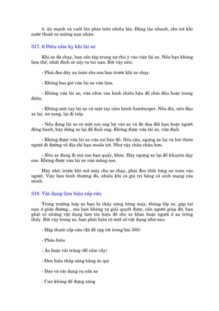 4. êën maånh vaâ vuöët lïn phña trïn nhiïìu lêìn. Àöång taác nhanh, cho túái khi
nûúác thoaát ra miïång naån nhên.

317. 6 Àiïìu cêëm kyå khi laái xe

      Khi xe àaä chaåy, baån cêìn têåp trung sûå chuá yá vaâo viïåc laái xe. Nïëu baån khöng
laâm thïë, nhêët àõnh seä xaãy ra tai naån. Búãi vêåy nïn:

     - Phaãi àeo dêy an toaân cho con baån trûúác khi xe chaåy.

     - Khöng bao giúâ vûâa laái xe vûâa laâm.

     - Khöng vûâa laái xe, vûâa nhòn vaâo kñnh chiïëu hêåu àïí chaãi àêìu hoùåc trang
àiïím.

       - Khöng möåt tay laái xe vaâ möåt tay cêìm baánh hamburger. Nïëu àoái, nïn àêåu
xe laåi. ùn xong, laåi ài tiïëp.

     - Nïëu àang laái xe coá möåt con ong loåt vaâo xe vaâ àe doaå àöët baån hoùåc ngûúâi
àöìng haânh, haäy dûâng xe laåi àïí àuöíi ong. Khöng àûúåc vûâa laái xe, vûâa àuöíi.

     - Khöng àûúåc vûâa laái xe vûâa coi baãn àöì. Nïëu cêìn, ngûng xe laåi vaâ hoãi thïm
ngûúâi ài àûúâng vïì àõa chó baån muöën túái. Nhû vêåy chùæn chùæn hún.

     - Nïëu xe àang àò maâ con baån quêëy, khoác. Haäy ngûng xe laåi àïí khuyïn daåy
con. Khöng àûúåc vûâa laái xe vûâa mùæng con.

     Haäy nhúá, trûúác khi múã maáy cho xe chaåy, phaãi àeo thùæt lûng an toaân vaâo
ngûúâi. Viïåc laâm bònh thûúâng àoá, nhiïìu khi coá giaá trõ bùçng caã sònh maång cuãa
mònh.

318. Vêåt duång laâm hiïåu cêëp cûáu

      Trong trûúâng húåp xe baån bõ chaãy xùng hoãng maáy, thuãng löëp xe, gùåp tai
naån úã giûäa àûúâng... maâ baån khöng tûå giaãi quyïët àûúåc, cêìn ngûúâi giuáp àúä, baån
phaãi coá nhûäng vêåt duång laâm tñn hiïåu àïí cho xe khaác hoùåc ngûúâi úã xa tröng
thêëy. Búãi vêåy trong xe, baån phaãi luön coá möåt söë vêåt duång nhû sau:

     - Höåp thuöëc cêëp cûáu (àaä àïì cêåp túái trong baâi 305)

     - Phaáo hiïåu

     - AÁo hoùåc vaãi trùæng (àïí cêìm vêîy)

     - Àeân hiïåu thùæp saáng bùçng ùæc qui

     - Dao vaâ caác duång cuå sûãa xe

     - Can khöng àïí àûång xùng
 