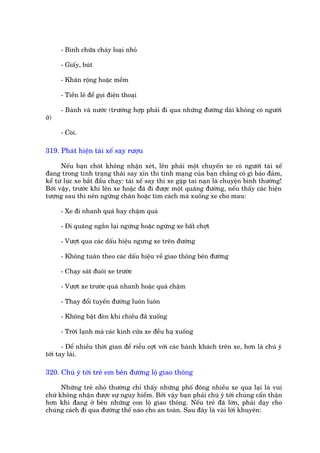 - Bònh chûäa chaáy loaåi nhoã

      - Giêëy, buát

      - Khùn röång hoùåc mïìm

      - Tiïìn leã àïí goåi àiïån thoaåi

      - Baánh vaâ nûúác (trûúâng húåp phaãi ài qua nhûäng àûúâng daâi khöng coá ngûúâi
úã)

      - Coâi.

319. Phaát hiïån taâi xïë say rûúåu

      Nïëu baån choát khöng nhêån xeát, lïn phaãi möåt chuyïën xe coá ngûúâi taâi xïë
àang trong tònh traång thaái say xón thò tñnh maång cuãa baån chùèng coá gò baão àaãm,
kïí tûâ luác xe bùæt àêìu chaåy: taâi xïë say thò xe gùåp tai naån laâ chuyïån bònh thûúâng!
Búãi vêåy, trûúác khi lïn xe hoùåc àaä ài àûúåc möåt quaäng àûúâng, nïëu thêëy caác hiïån
tûúång sau thò nïn ngûâng chên hoùåc tòm caách maâ xuöëng xe cho mau:

      - Xe ài nhanh quaá hay chêåm quaá

      - Ài quaäng ngùæn laåi ngûâng hoùåc ngûâng xe bêët chúåt

      - Vûúåt qua caác dêëu hiïåu ngûng xe trïn àûúâng

      - Khöng tuên theo caác dêëu hiïåu vïì giao thöng bïn àûúâng

      - Chaåy saát àuöi xe trûúác

      - Vûúåt xe trûúác quaá nhanh hoùåc quaá chêåm

      - Thay àöíi tuyïën àûúâng luön luön

      - Khöng bêåt àeân khi chiïìu àaä xuöëng

      - Trúâi laånh maâ caác kñnh cûãa xe àïìu haå xuöëng

       - Àïí nhiïìu thúâi gian àïí riïîu cúåt vúái caác haânh khaách trïn xe, hún laâ chuá yá
túái tay laái.

320. Chuá yá túái treã em bïn àûúâng löå giao thöng

      Nhûäng treã nhoã thûúâng chó thêëy nhûäng phöë àöng nhiïìu xe qua laåi laâ vui
chûá khöng nhêån àûúåc sûå nguy hiïím. Búãi vêåy baån phaãi chuá yá túái chuáng cêín thêån
hún khi àang úã bïn nhûäng con löå giao thöng. Nïëu treã àaä lúán, phaãi daåy cho
chuáng caách ài qua àûúâng thïë naâo cho an toaân. Sau àêy laâ vaâi lúâi khuyïn:
 
