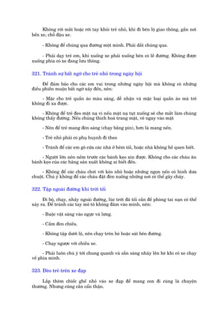 Khöng rúâi mùæt hoùåc rúâi tay khoãi treã nhoã, khi ài bïn löå giao thöng, gêìn núi
bïën xe, chöî àêåu xe.

      - Khöng àïí chuáng qua àûúâng möåt mònh. Phaãi dùæt chuáng qua.

     - Phaãi daåy treã em, khi xuöëng xe phaãi xuöëng bïn coá lïì àûúâng. Khöng àûúåc
xuöëng phña coá xe àang lûu thöng.

321. Traánh sûå bêët ngúâ cho treã nhoã trong ngaây höåi

      Àïí àaãm baão cho caác em vui trong nhûäng ngaây höåi maâ khöng coá nhûäng
àiïìu phiïìn muöån bêët ngúâ xaãy àïën, nïn:

    - Mùåc cho treã quêìn aáo maâu saáng, dïî nhêån vaâ mùåc loaåi quêìn aáo maâ treã
khöng ài xa àûúåc.

    - Khöng àïí treã àeo mùåt naå vò nïëu mùåt naå tuåt xuöëng seä che mùæt laâm chuáng
khöng thêëy àûúâng. Nïëu chuáng thñch hoaá trang mùåt, veä ngay vaâo mùåt

      - Nïn àïí treã mang àeân saáng (chaåy bùçng pin), hún laâ mang nïën.

      - Treã nhoã phaãi coá phuå huynh ài theo

      - Traánh àïí caác em goä cûãa caác nhaâ úã heãm töëi, hoùåc nhaâ khöng hïì quen biïët.

     - Ngûúâi lúán nïn nïëm trûúác caác baánh keåo xin àûúåc. Khöng cho caác chaáu ùn
baánh keåo cuãa caác haäng saãn xuêët khöng ai biïët àïën.

     - Khöng àïí caác chaáu chúi vúái keáo nhoã hoùåc nhûäng ngoån nïën coá hònh dûa
chuöåt. Chuá yá khöng àïí caác chaáu àùåt àeân xuöëng nhûäng núi coá thïí gêy chaáy.

322. Têåp ngoaâi àûúâng khi trúâi töëi

      Ài böå, chaåy, nhaãy ngoaâi àûúâng, luác trúâi àaä töëi cêìn àïì phoâng tai naån coá thïí
xaãy ra. Àïí traánh caác tay mö tö khöng àêm vaâo mònh, nïn:

      - Buöåc vêåt saáng vaâo ngûåc vaâ lûng.

      - Cêìm àeân chiïëu.

      - Khöng têåp dûúái löå, nïn chaåy trïn heâ hoùåc saát bïn àûúâng.

      - Chaåy ngûúåc vúái chiïìu xe.

      - Phaãi luön chuá yá túái chung quanh vaâ sùén saâng nhaãy lïn heâ khi coá xe chaåy
vïì phña mònh.

323. Àeâo treã trïn xe àaåp

     Lùæp thïm chiïëc ghïë nhoã vaâo xe àaåp àïí mang con ài cuâng laâ chuyïån
thûúâng. Nhûng cuäng cêìn cêín thêån.
 