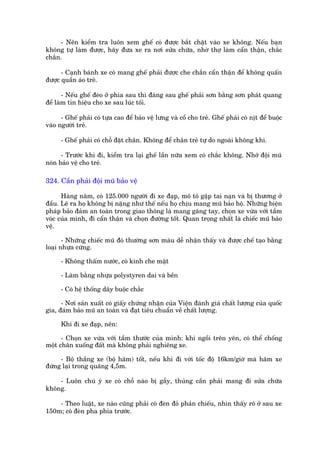 - Nïn kiïím tra luön xem ghïë coá àûúåc bùæt chùåt vaâo xe khöng. Nïëu baån
khöng tûå laâm àûúåc, haäy àûa xe ra núi sûãa chûäa, nhúâ thúå laâm cêín thêån, chùæc
chùæn.

      - Caånh baánh xe coá mang ghïë phaãi àûúåc che chùæn cêín thêån àïí khöng quêën
àûúåc quêìn aáo treã.

       - Nïëu ghïë àeâo úã phña sau thò àaâng sau ghïë phaãi sún bùçng sún phaát quang
àïí laâm tñn hiïåu cho xe sau luác töëi.

      - Ghïë phaãi coá tûåa cao àïí baão vïå lûng vaâ cöí cho treã. Ghïë phaãi coá nõt àïí buöåc
vaâo ngûúâi treã.

      - Ghïë phaãi coá chöî àùåt chên. Khöng àïí chên treã tûå do ngoaâi khöng khñ.

      - Trûúác khi ài, kiïím tra laåi ghïë lêìn nûäa xem coá chùæc khöng. Nhúá àöåi muä
noán baão vïå cho treã.

324. Cêìn phaãi àöåi muä baão vïå

      Haâng nùm, coá 125.000 ngûúâi ài xe àaåp, mö tö gùåp tai naån vaâ bõ thûúng úã
àêìu. Leä ra hoå khöng bõ nùång nhû thïë nïëu hoå chõu mang muä baão höå. Nhûäng biïån
phaáp baão àaãm an toaân trong giao thöng laâ mang gùng tay, choån xe vûâa vúái têìm
voác cuãa mònh, ài cêín thêån vaâ choån àûúâng töët. Quan troång nhêët laâ chiïëc muä baão
vïå.

       - Nhûäng chiïëc muä àoá thûúâng sún maâu dïî nhêån thêëy vaâ àûúåc chïë taåo bùçng
loaåi nhûåa cûáng.

      - Khöng thêëm nûúác, coá kñnh che mùåt

      - Laâm bùçng nhûåa polystyren dai vaâ bïìn

      - Coá hïå thöëng dêy buöåc chùæc

      - Núi saãn xuêët coá giêëy chûáng nhêån cuãa Viïån àaánh giaá chêët lûúång cuãa quöëc
gia, àaãm baão muä an toaân vaâ àaåt tiïu chuêín vïì chêët lûúång.

      Khi ài xe àaåp, nïn:

      - Choån xe vûâa vúái têìm thûúác cuãa mònh: khi ngöìi trïn yïn, coá thïí chöëng
möåt chên xuöëng àêët maâ khöng phaãi nghiïng xe.

     - Böå thùæng xe (böå haäm) töët, nïëu khi ài vúái töëc àöå 16km/giúâ maâ haäm xe
àûáng laåi trong quaäng 4,5m.

    - Luön chuá yá xe coá chöî naâo bõ gêîy, thuãng cêìn phaãi mang ài sûãa chûäa
khöng.

    - Theo luêåt, xe naâo cuäng phaãi coá àeân àoã phaãn chiïëu, nhòn thêëy roä úã sau xe
150m; coá àeân pha phña trûúác.
 