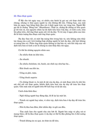 22. Àau thûåc quaãn

       ÚÃ Myä cho túái ngaây nay, coá nhiïìu cùn bïånh bõ goåi sai vúái thûåc chêët cuãa
chuáng, nhûng vò thoái quen ngûúâi ta vêîn khöng àöíi tïn. Chùèng haån, sau möåt
bûäa ùn ngon, baån böîng thêëy àau raát úã dûúái ngûåc traái, taåi vuâng tim. Ngûúâi Myä
goåi àoá laâ chûáng "Boãng tim" (Heartburn). Thêåt ra, chûáng àoá chùèng coá liïn quan
gò túái tim caã, maâ nguyïn nhên laåi do dõch tiïu hoaá úã daå daây, coá tñnh a-xñt, traâo
lïn phña trïn, chöî öëng thûåc quaãn nöëi vúái daå daây. Võ trñ naây úã ngay phña sau tim:
àoá laâ hiïån tûúång àau àoaån cuöëi öëng thûåc quaãn.

      Daå daây (bao tûã), coá möåt lúáp maâng bïn trong baão vïå, nïn khöng caãm thêëy
taác duång cuãa a-xñt (trûâ trûúâng húåp nhûäng ngûúâi bõ loeát daå daây, chöî loeát khöng
coá maâng baão vïå). Phêìn öëng thûåc quaãn khöng coá lúáp baão vïå, nïn khi tiïëp xuác vúái
dõch tiïu hoaá coá tñnh a-xñt laâ chuáng ta caãm thêëy àau raát ngay.

     Coá thïí do nhûäng nguyïn nhên sau:

     - Ùn nhiïìu thûác ùn khoá tiïu.

     - Ùn nhanh.

     - Ùn nhiïìu chololate, toãi, haânh, caác chêët cay nhû baåc haâ...

     - Huát thuöëc sau khi ùn.

     - Uöëng caâ phï, rûúåu.

     - Uöëng thuöëc aspirin

      - Coá chûáng thoaát võ, laâ möåt dõ têåt cuãa daå daây, coá möåt àoaån trïn bõ nhö lïn
saát chöî nöëi vúái thûåc quaãn, khiïën dõch tiïu hoaá cuãa daå daây dïî traâo lïn thûåc
quaãn. Gêìn möåt nûãa söë ngûúâi trïn 60 tuöíi hay coá dõ têåt naây.

     Caách chûäa khoãi àau:

     - Ngöìi thùèng ngûúâi hay àûáng dêåy, ài ài laåi laåi möåt laát.

      - Traánh cuái ngûúâi hay nùçm, vò nhû vêåy, dõch tiïu hoáa úã daå daây dïî traân lïn
thûåc quaãn.

     - Nïëu bõ àau ban àïm, kheä nhöím dêåy vaâ göëi cao àêìu.

      - Tòm caách laâm cho ngûúâi nheå cên búát ài. Ngûúâi beáo mêåp vaâ phuå nûä coá
mang (bêìu), dïî bõ àau thûåc quaãn vò daå daây coá thïí bõ àöån phöìng lïn úã chöî cuöëng
thûåc quaãn.

     - Traánh khöng ùn no quaá. ùn thûác ùn dïî tiïu.
 