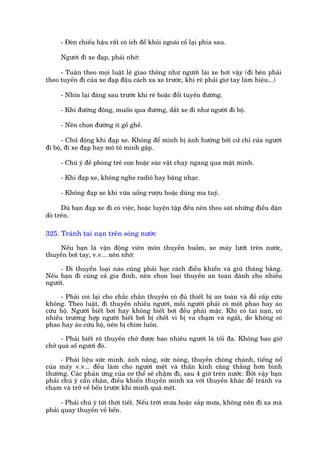 - Àeân chiïëu hêåu rêët coá ñch àïí khoãi ngoaái cöí laåi phña sau.

     Ngûúâi ài xe àaåp, phaãi nhúá:

     - Tuên theo moåi luêåt lïå giao thöng nhû ngûúâi laái xe húi vêåy (ài bïn phaãi
theo tuyïën ài cuãa xe àaåp àêåu caách xa xe trûúác, khi reä phaãi giú tay laâm hiïåu...)

     - Nhòn laåi àaâng sau trûúác khi reä hoùåc àöíi tuyïën àûúâng.

     - Khi àûúâng àöng, muöën qua àûúâng, dùæt xe ài nhû ngûúâi ài böå.

     - Nïn choån àûúâng ñt göì ghïì.

      - Chuã àöång khi àaåp xe. Khöng àïí mònh bõ aãnh hûúãng búãi cûã chó cuãa ngûúâi
ài böå, ài xe àaåp hay mö tö mònh gùåp.

     - Chuá yá àïì phoâng treã con hoùåc suác vêåt chaåy ngang qua mùåt mònh.

     - Khi àaåp xe, khöng nghe radiö hay bùng nhaåc.

     - Khöng àaåp xe khi vûâa uöëng rûúåu hoùåc duâng ma tuyá.

      Duâ baån àaåp xe ài coá viïåc, hoùåc luyïån têåp àïìu nïn theo saát nhûäng àiïìu dùån
doâ trïn.

325. Traánh tai naån trïn soáng nûúác

    Nïëu baån laâ vêån àöång viïn mön thuyïìn buöìm, xe maáy lûúát trïn nûúác,
thuyïìn búi tay, v.v... nïn nhúá:

     - Ài thuyïìn loaåi naâo cuäng phaãi hoåc caách àiïìu khiïín vaâ giuä thùng bùçng.
Nïëu baån ài cuâng caã gia àònh, nïn choån loaåi thuyïìn an toaân daânh cho nhiïìu
ngûúâi.

      - Phaãi coi laåi cho chùæc chùæn thuyïìn coá àuã thiïët bõ an toaân vaâ àöì cêëp cûáu
khöng. Theo luêåt, ài thuyïìn nhiïìu ngûúâi, möîi ngûúâi phaãi coá möåt phao hay aáo
cûáu höå. Ngûúâi biïët búi hay khöng biïët búi àïìu phaãi mùåc. Khi coá tai naån, coá
nhiïìu trûúâng húåp ngûúâi biïët búi bõ chïët vò bõ va chaåm vaâ ngêët, do khöng coá
phao hay aáo cûáu höå, nïn bõ chòm luön.

      - Phaãi biïët roä thuyïìn chúã àûúåc bao nhiïu ngûúâi laâ töëi àa. Khöng bao giúâ
chúã quaá söë ngûúâi àoá.

      - Phaãi liïåu sûác mònh. aánh nùæng, sûác noáng, thuyïìn choâng chaânh, tiïëng nöí
cuãa maáy v.v... àïìu laâm cho ngûúâi mïåt vaâ thêìn kinh cùng thùèng hún bònh
thûúâng. Caác phaãn ûáng cuãa cú thïí seä chêåm ài, sau 4 giúâ trïn nûúác. Búãi vêåy baån
phaãi chuá yá cêín chên, àiïìu khiïín thuyïìn mònh xa vúái thuyïìn khaác àïí traánh va
chaåm vaâ trúã vïì bïën trûúác khi mònh quaá mïåt.

      - Phaãi chuá yá túái thúâi tiïët. Nïëu trúâi mûa hoùåc sùæp mûa, khöng nïn ài xa maâ
phaãi quay thuyïìn vïì bïën.
 
