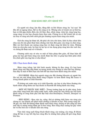 Chûúng 15

                        HAÂM RÙNG ÀEÅP, SÛÁC KHOEÃ TÖËT


      Coá ngûúâi noái rùçng: lûâa àaão, àöång àêët vaâ khi khaám rùng; ba "tai naån" àoá
àïìu dïî súå ngang nhau. Kïí ra thò cuäng coá lyá. Nhûng nïëu cöë traánh caái súå thûá ba,
baån coá thïí gùåp nhiïìu àiïìu rùæc röëi lùæm: àau, nhûác rùng, viïm lúåi, rùng lung lay,
ruång rùng vaâ coân bao chuyïån keâm theo nûäa. Chuáng ta coá thïí traánh têët caã caác
tai hoaå vïì rùng nïëu biïët caách giûä gòn thûúâng xuyïn haâm rùng cuãa mònh.

      Giûä cho rùng lúåi àûúåc töët, àúä phaãi chi tiïu töën keám, khoãi bõ àau nhûác khoá
chõu maâ chó cêìn phaãi thûåc hiïån nhûäng viïåc laâm àún giaãn: xóa rùng vaâ chaãi rùng.
Möåt vaâi thûá thuöëc suác miïång cuäng baão vïå àûúåc rùng lúåi khoãi bõ viïm. Nhûäng
thûác ùn nhû pho maát, bú laâm tûâ laåc laåi coá taác duång giuáp rùng keáo daâi tuöíi thoå,
vaâ chöëng àúä àûúåc möåt söë vi khuêín.

      Chûúng saách naây seä nïu ra möåt söë biïån phaáp àún giaãn, dïî thûåc hiïån àïí
giuáp caác baån giûä haâm rùng cuãa mònh àûúåc lêu bïìn vaâ giuáp baån khoãi phaãi nhöìi
lïn chiïëc ghïë cuãa öng baác sô nha khoa!

328. Choån kem àaánh rùng

     Haâm rùng trùæng, húi thúã laânh maånh, khöng bõ àau rùng. Coá loaåi kem
àaánh rùng naâo àaáp ûáng àûúåc sûå mong muöën cuãa chuáng ta nhû thïë hay khöng.
Sau àêy laâ möåt söë àiïìu baån cêìn biïët àïí lûåa choån kem àaánh rùng cho mònh.

      - FLUORIDE -Hiïåp höåi ngaânh rùng cuãa Myä thûúâng khuyïn caã ngûúâi lúán
lêîn treã em nïn duâng kem àaánh rùng Colgate vaâ kem àaánh rùng Mc leans vò
trong thaânh phêìn coá chêët fluoride.

     ÚÃ nhûäng núi nûúác maáy coá ñt chêët fluoròde, caác baác sô nha khoa thûúâng cho
bïånh nhên uöëng thïm caác loaåi thuöëc coá fluoride àïí chöëng bïånh sêu rùng.

     - MÖÅT SÖË THUÖËC ÀÙÅC BIÏÅT - Trong trûúâng húåp ùn bõ ghï rùng, hoùåc
caãm thêëy rùng buöët khi uöëng nûúác laånh, nûúác noáng thò nïn duâng caác loaåi kem
àaánh rùng coá cöng thûác pha chïë àùåc biïåt nhû Sensodyne, Protect, Denquel vaâ
Promise.

       - KEO RÙNG - Qua viïåc ùn, uöëng, thúã coá nhûäng chêët baám vaâo rùng cuãa
chuáng ta, taåo thaânh núi phaát triïín nhûäng vi khuêín coá haåi. Nïëu trong voâng 24 -
36 giúâ, caác chêët àoá khöng àûúåc àaánh saåch khoãi rùng, chuáng seä kïët cûáng laåi nhû
möåt lúáp xi mùng moãng àûúåc goåi laâ keo rùng. Keo rùng choåc xuöëng lúåi gêy viïm
lúåi vaâ thu huát caác vi khuêín laâm sêu rùng.

      Viïåc chaãi rùng saåch bùçng thuöëc àaánh rùng, suác miïång, xóa rùng, ài khaám
rùng àïí baác sô caåy hïët lúáp keo rùng àïìu laâ nhûäng biïån phaáp àïí giûä rùng àûúåc
bïìn lêu.
 