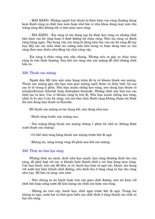 - MAÂI RÙNG- Nhûäng ngûúâi huát thuöëc bõ khoái baám vaâo rùng thûúâng duâng
kem àaánh rùng coá chêët laâm moân hoùåc nhúâ baác sô nha khoa duâng maáy maãi cho
trùæng rùng àïìu khöng töët vò laâm moân men rùng.

     - XÓA RÙNG - Xóa rùng coá taác duång caåy boã àûúåc keo rùng vaâ nhûäng chêët
bêín baám vaâo keä rùng hoùåc úã dûúái àûúâng lúåi chên rùng. Nïn xóa rùng vaâ àaánh
rùng haâng ngaây. Nöåi dung viïåc xóa rùng laâ duâng tùm luâa vaâo caác keä rùng àïí caåy
hay àêíy caác caác mêíu thûác ùn vûúáng mùæc bïn trong ra hoùåc dung tùm coå vaâo
rùng theo moåi chiïìu nhû àöång taác chaãi rùng vêåy.

      Xóa rùng úã chên rùng nïn nheå nhaâng. Nhûng nïëu coá gêy ra chaãy maáu
cuäng laâ viïåc bònh thûúâng. Sau khi xóa rùng nïn suác miïång àïí nhöí nhûäng chêët
bêín ra.

329. Thuöëc suác miïång

      Ngûúâi dên Myä tiïu möîi nùm haâng triïåu àö la vïì khoaãn thuöëc suác miïång.
Thuöëc suác miïång gêy cho baån caãm giaác miïång saåch thúm vaâ thêëy lûúäi, lúåi cay
cay tï tï trong ñt phuát. Nïëu baån muöën chöëng keo rùng, nïn duâng loaåi thuöëc coá
cetylpridinium chloride hoùåc domiphen bromide. Nhûäng chêët naây hoaâ tan caác
chêët taåo ra keo. Caác vi khuêín cuäng bõ tröi ài. Nïëu baån muöën chöëng sêu rùng,
nhêët laâ bõ sêu úã caác keä rùng, núi maâ baân chaãi àaánh rùng khöng chaåm túái àûúåc
thò nïn duâng loaåi thuöëc coá fluoride.

     Àïí thuöëc suác miïång coá taác duång töët, nïn duâng nhû sau:

     - Àaánh rùng trûúác, suác miïång sau.

      - Suác miïång bùçng thuöëc suác miïång chûâng 1 phuát röìi nhöí ra (khöng àûúåc
nuöët thuöëc suác miïång).

     - Coá thïí chaãi rùng bùçng thuöëc suác miïång trûúác khi ài nguã.

     - Khöng ùn, uöëng trong voâng 30 phuát sau khi suác miïång.

330. Thûác ùn laâm haåi rùng

      Nhûäng thûác ùn saánh, dñnh nhû keåo maåch, keåo cûáng thûúâng dñnh lêu vaâo
rùng, dïî phöëi húåp vúái caác vi khuêín biïën thaânh chêët a xñt laâm hoãng men rùng.
Caác loaåi baánh, traái cêy àïí khö, xi rö, baánh keåo laâm tûâ nguä cöëc, khoai, taác duång
vúái nûúác boåt biïën thaânh chêët àûúâng, nïëu dñnh lêu úã rùng cuäng coá haåi cho rùng
nhû vêåy. Àïí baão vïå rùng, nïn nhúá:

      - Nïëu chuáng ta ùn baánh hoùåc traái cêy giaâu chêët àûúâng, nïn ùn keâm vúái
chêët böåt hoùåc uöëng nûúác àïí laâm loaäng caác chêët coân baám vaâo rùng.

      - Khöng ùn traái cêy, baánh keåo, chêët ngoåt trûúác khi ài nguã. Trong luác
chuáng ta nguã, nûúác boåt coá thúâi gian biïën caác chêët dñnh úã rùng thaânh caác chêët coá
haåi cho rùng.
 