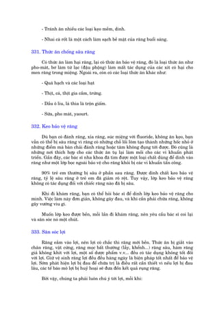- Traánh ùn nhiïìu caác loaåi keåo mïìm, dñnh.

      - Nhai caâ röët laâ möåt caách laâm saåch bïì mùåt cuãa rùng buöíi saáng.

331. Thûác ùn chöëng sêu rùng

    Coá thûác ùn laâm haåi rùng, laåi coá thûác ùn baão vïå rùng, àoá laâ loaåi thûác ùn nhû
pho-maát, bú laâm tûâ laåc (àêåu phöång) laâm mêët taác duång cuãa caác xñt coá haåi cho
men rùng trong miïång. Ngoaâi ra, coân coá caác loaåi thûác ùn khaác nhû:

      - Quaá haåch vaâ caác loaåi haåt

      - Thõt, caá, thõt gia cêìm, trûáng.

      - Dêìu ö liu, laá thòa laâ tröån giêëm.

      - Sûäa, pho maát, yaourt.

332. Keo baão vïå rùng

      Duâ baån coá àaánh rùng, xóa rùng, suác miïång vúái fluoride, khöng ùn keåo, baån
vêîn coá thïí bõ sêu rùng vò rùng coá nhûäng chöî löìi loäm taåo thaânh nhûäng höëc nhoã úã
nhûäng àiïím maâ baân chaãi àaánh rùng hoùåc tùm khöng àuång túái àûúåc. Àoá cuäng laâ
nhûäng núi thñch húåp cho caác thûác ùn tuå laåi laâm möìi cho caác vi khuêín phaát
triïín. Gêìn àêy, caác baác sô nha khoa àaä tòm àûúåc möåt loaåi chêët duâng àïí dñnh vaâo
rùng nhû möåt lúáp boåc ngoaâi baão vïå cho rùng khoãi bõ caác vi khuêín têín cöng.

     90% treã em thûúâng bõ sêu úã phêìn sau rùng. Àûúåc dñnh chêët keo baão vïå
rùng, tyã lïå sêu rùng úã treã em àaä giaãm roä rïåt. Tuy vêåy, lúáp keo baão vïå rùng
khöng coá taác duång àöëi vúái chiïëc rùng naâo àaä bõ sêu.

     Khi ài khaám rùng, baån coá thïí hoãi baác sô àïí dñnh lúáp keo baão vïå rùng cho
mònh. Viïåc laâm naây àún giaãn, khöng gêy àau, vaâ khi cêìn phaãi chûäa rùng, khöng
gêy vûúáng vñu gò.

      Muöën lúáp keo àûúåc bïìn, möîi lêìn ài khaám rùng, nïn yïu cêìu baác sô coi laåi
vaâ sùn soác noá möåt chuát.

333. Sùn soác lúåi

       Rùng eùæm vaâo lúåi, nïn lúåi coá chùæc thò rùng múái bïìn. Thûác ùn bõ giùæt vaâo
chên rùng, vêåt cûáng, rùng moåc bêët thûúâng (lêîy, khïính...) rùng sêu, haâm rùng
giaã khöng khñt vúái lúåi, möåt söë dûúåc phêím v.v... àïìu coá taác duång khöng töët àöëi
vúái lúåi. Giûä vïå sinh rùng lúåi àïìu àïìu haâng ngaây laâ biïån phaáp töët nhêët àïí baão vïå
lúåi. Súám phaát hiïån lúåi bõ àau àïí chûäa trõ laâ àiïìu rêët cêìn thiïët vò nïëu lúåi bõ àau
lêu, caác tïë baâo mö lúåi bõ huyã hoaåi seä àûa àïën kïët quaã ruång rùng.

      Búãi vêåy, chuáng ta phaãi luön chuá yá túái lúåi, möîi khi:
 