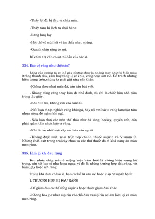 - Thêëy lúåi àoã, bõ àau vaâ chaãy maáu.

     - Thêëy rùng bõ lïåch ra khoãi haâng.

     - Rùng lung lay.

     - Húi thúã coá muâi höi vaâ ùn thêëy nhaåt miïång.

     - Quanh chên rùng coá muã.

     Àïí chûäa trõ, cêìn coá sûå chó dêîn cuãa baác sô.

334. Baão vïå rùng nhû thïë naâo?

      Rùng cuãa chuáng ta coá thïí gùåp nhûäng chuyïån khöng may nhû: bõ biïën maâu
(trùæng thaânh àen, xaám hay vaâng...) coá khña, cong hoùåc sûát meã. Àïí traánh nhûäng
hiïån tûúång trïn, chuáng ta phaãi giûä rùng cêën thêån:

     - Khöng àûúåc nhai nûúác àaá, cùæn àêìu buát viïët.

     - Khöng duâng rùng thay kòm àïí nhöí àinh, duâ chó laâ chiïëc kim nhoã cùæm
trong têåp giêëy.

     - Khi huát têíu, khöng cùæn vaâo caán têíu.

     - Nïëu baån coá têåt nghiïën rùng khi nguã, haäy noái vúái baác sô rùng laâm möåt têëm
nhûåa moãng àïí ngêåm khi nguã.

      - Nïëu baån chúi caác mön thïí thao nhû àaá boáng, hockey, quyïìn anh, cêìn
phaãi ngêåm têëm nhûåa baão vïå rùng.

     - Khi laái xe, nhúá buöåc dêy an toaân vaâo ngûúâi.

     - Khöng àûúåc muát, nhai trûåc tiïëp chanh, thuöëc aspirin vaâ Vitamin C.
Nhûäng chêët axñt trong traái cêy chua vaâ caác thûá thuöëc àoá coá khaã nùng ùn moân
men rùng.

335. Laâm gò khi àau rùng

      Àau nhûác, chaãy maáu úã miïång hoùåc haâm dûúái laâ nhûäng hiïån tûúång hïå
troång, cêìn túái baác sô nha khoa ngay, vò àoá laâ nhûäng trûúâng húåp àau rùng, vúä
haâm, gaäy hoùåc nûát rùng.

     Trong khi chûa coá baác sô, baån coá thïí tûå sùn soác hoùåc giuáp àúä ngûúâi bïånh:

     1. TRÛÚÂNG HÚÅP BÕ ÀAU RÙNG

     - Àïí giaãm àau coá thïí uöëng aspirin hoùåc thuöëc giaãm àau khaác.

    - Khöng bao giúâ nheát aspirin vaâo chöî àau vò aspirin seä laâm loeát lúåi vaâ moân
men rùng.
 