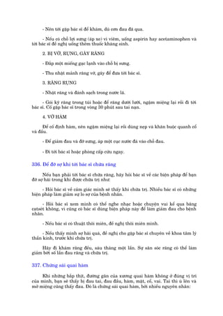 - Nïn túái gùåp baác sô àïí khaám, duâ cún àau àaä qua.

       - Nïëu coá chöî lúåi sûng (aáp xe) vò viïm, uöëng aspirin hay acetaminophen vaâ
túái baác sô àïì nghõ uöëng thïm thuöëc khaáng sinh.

      2. BÕ VÚÄ, RUÅNG, GAÄY RÙNG

      - Àùæp möåt miïëng gaåc laånh vaâo chöî bõ sûng.

      - Thu nhùåt maãnh rùng vúä, gaäy àïí àûa túái baác sô.

      3. RÙNG RUÅNG

      - Nhùåt rùng vaâ àaánh saåch trong nûúác laä.

      - Goái kyä rùng trong tuái hoùåc àïí rùng dûúái lûúäi, ngêåm miïång laåi röìi àò túái
baác sô. Cöë gùåp baác sô trong voâng 30 phuát sau tai naån.

      4. VÚÄ HAÂM

      Àïí cöë àõnh haâm, nïn ngêåm miïång laåi röìi duâng neåp vaâ khùn buöåc quanh cöí
vaâ àêìu.

      - Àïí giaãm àau vaâ àúä sûng, aáp möåt cuåc nûúác àaá vaâo chöî àau.

      - Ài túái baác sô hoùåc phoâng cêëp cûáu ngay.

336. Àïí àúä súå khi túái baác sô chûäa rùng

      Nïëu baån phaãi túái baác sô chûäa rùng, haäy hoãi baác sô vïì caác biïån phaáp àïí baån
àúä súå haäi trong khi àûúåc chûäa trõ nhû:

      - Hoãi baác sô vïì caãm giaác mònh seä thêëy khi chûäa trõ. Nhiïìu baác sô coá nhûäng
biïån phaáp laâm giaãm sûå lo súå cuãa bïånh nhên.

      - Hoãi baác sô xem mònh coá thïí nghe nhaåc hoùåc chuyïån vui kïí qua bùng
catseát khöng, vò cuäng coá baác sô duâng biïån phaáp naây àïí laâm giaãm àau cho bïånh
nhên.

      - Nïëu baác sô coá thuêåt thöi miïn, àïì nghõ thöi miïn mònh.

      - Nïëu thêëy mònh súå haäi quaá, àïì nghõ cho gùåp baác sô chuyïn vïì khoa têm lyá
thêìn kinh, trûúác khi chûäa trõ.

     Haäy ài khaám rùng àïìu, saáu thaáng möåt lêìn. Sûå sùn soác rùng coá thïí laâm
giaãm búát söë lêìn àau rùng vaâ chûäa trõ.

337. Chûáng saái quai haâm

     Khi nhûäng bùæp thõt, àûúâng gên cuãa xûúng quai haâm khöng úã àuáng võ trñ
cuãa mònh, baån seä thêëy bõ àau tai, àau àêìu, haâm, mùåt, cöí, vai. Tai thò uâ lïn vaâ
múã miïång cuäng thêëy àau. Àoá laâ chûáng saái quai haâm, búãi nhiïìu nguyïn nhên:
 