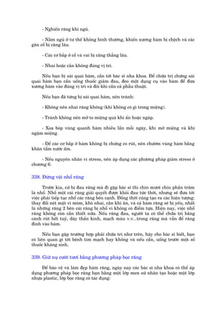 - Nghiïën rùng khi nguã.

     - Nùçm nguã úã tû thïë khöng bònh thûúâng, khiïën xûúng haâm bõ chïåch vaâ caác
gên cöí bõ cùng lêu.

     - Caác cú bùæp úã cöí vaâ vai bõ cùng thùèng lêu.

     - Nhai hoùåc cùæn khöng àuáng võ trñ.

     Nïëu baån bõ saái quai haâm, cêìn túái baác sô nha khoa. Àïí chûäa trõ chûáng saái
quai haâm baån cêìn uöëng thuöëc giaãm àau, àeo möåt duång cuå vaâo haâm àïí àûa
xûúng haâm vaâo àuáng võ trñ vaâ àöi khi cêìn caã phêîu thuêåt.

     Nïëu baån àaä tûâng bõ saái quai haâm, nïn traánh:

     - Khöng nïn nhai rùng khöng (khi khöng coá gò trong miïång).

     - Traánh khöng nïn múã to miïång quaá khò êën hoùåc ngaáp.

     - Xoa boáp vuâng quanh haâm nhiïìu lêìn möîi ngaây, khi múã miïång vaâ khi
ngêåm miïång.

    - Àïí caác cú bùæp úã haâm khöng bõ chûáng co ruát, nïn chûúâm vuâng haâm bùçng
khùn têím nûúác êëm.

    - Nïëu nguyïn nhên vò stress, nïn aáp duång caác phûúng phaáp giaãm stress úã
chûúng 6.

338. Àûâng vöåi nhöí rùng

      Trûúác kia, cûá bõ àau rùng maâ ài gùåp baác sô thò chñn mûúi chñn phêìn trùm
laâ nhöí. Nhöí möåt caái rùng giaãi quyïët àûúåc khoãi àau tûác thúâi, nhûng seä àûa túái
viïåc phaãi tiïëp tuåc nhöí caác rùng bïn caånh. Àöìng thúâi cuäng taåo ra caác hiïån tûúång:
thay àöíi neát mùåt vò moám, khoá nhai, cùæn khi ùn, vaâ caã haâm rùng seä bõ yïëu, nhêët
laâ nhûäng rùng 2 bïn caái rùng bõ nhöí vò khöng coá àiïím tûåa. Hiïån nay, viïåc nhöí
rùng khöng coân cêìn thiïët nûäa. Nïëu rùng àau, ngûúâi ta coá thïí chûäa trõ bùçng
caánh ruát hïët tuyã, dêy thêìn kinh, maåch maáu v.v...trong rùng maâ vêîn àïí rùng
àñnh vaâo haâm.

       Nïëu baån gùåp trûúâng húåp phaãi chûäa trõ nhû trïn, haäy cho baác sô biïët, baån
coá liïn quan gò túái bïånh tim maåch hay khöng vaâ nïëu cêìn, uöëng trûúác möåt söë
thuöëc khaáng sinh.

339. Giûä nuå cûúâi tûúi bùçng phûúng phaáp boåc rùng

     Àïí baáo vïå vaâ laâm àeåp haâm rùng, ngaây nay caác baác sô nha khoa coá thïí aáp
duång phûúng phaáp boåc rùng baån bùçng möåt lúáp men sûá nhên taåo hoùåc möåt lúáp
nhûåa plastic, lúáp boåc rùng coá taác duång:
 