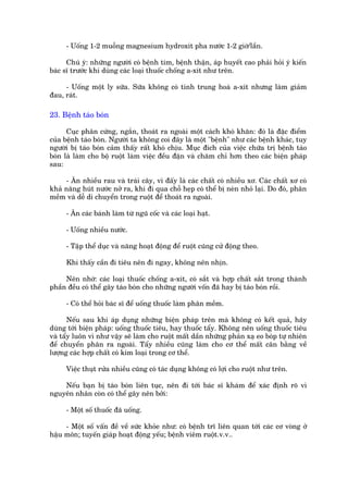 - Uöëng 1-2 muöîng magnesium hydroxñt pha nûúác 1-2 giúâ/lêìn.

      Chuá yá: nhûäng ngûúâi coá bïånh tim, bïånh thêån, aáp huyïët cao phaãi hoãi yá kiïën
baác sô trûúác khi duâng caác loaåi thuöëc chöëng a-xñt nhû trïn.

     - Uöëng möåt ly sûäa. Sûäa khöng coá tñnh trung hoaâ a-xñt nhûng laâm giaãm
àau, raát.

23. Bïånh taáo boán

      Cuåc phên cûáng, ngùæn, thoaát ra ngoaâi möåt caách khoá khùn: àoá laâ àùåc àiïím
cuãa bïånh taáo boán. Ngûúâi ta khöng coi àêy laâ möåt "bïånh" nhû caác bïånh khaác, tuy
ngûúâi bõ taáo boán caãm thêëy rêët khoá chõu. Muåc àñch cuãa viïåc chûäa trõ bïånh taáo
boán laâ laâm cho böå ruöåt laâm viïåc àïìu àùån vaâ chùm chó hún theo caác biïån phaáp
sau:

     - Ùn nhiïìu rau vaâ traái cêy, vò àêëy laâ caác chêët coá nhiïìu xú. Caác chêët xú coá
khaã nùng huát nûúác núã ra, khi ài qua chöî heåp coá thïí bõ neán nhoã laåi. Do àoá, phên
mïìm vaâ dïî di chuyïín trong ruöåt àïí thoaát ra ngoaâi.

     - Ùn caác baánh laâm tûâ nguä cöëc vaâ caác loaåi haåt.

     - Uöëng nhiïìu nûúác.

     - Têåp thïí duåc vaâ nùng hoaåt àöång àïí ruöåt cuäng cûã àöång theo.

     Khi thêëy cêìn ài tiïu nïn ài ngay, khöng nïn nhõn.

     Nïn nhúá: caác loaåi thuöëc chöëng a-xñt, coá sùæt vaâ húåp chêët sùæt trong thaânh
phêìn àïìu coá thïí gêy taáo boán cho nhûäng ngûúâi vöën àaä hay bõ taáo boán röìi.

     - Coá thïí hoãi baác sô àïí uöëng thuöëc laâm phên mïìm.

       Nïëu sau khi aáp duång nhûäng biïån phaáp trïn maâ khöng coá kïët quaã, haäy
duâng túái biïån phaáp: uöëng thuöëc tiïu, hay thuöëc têíy. Khöng nïn uöëng thuöëc tiïu
vaâ têíy luön vò nhû vêåy seä laâm cho ruöåt mêët dêìn nhûäng phaãn xaå eo boáp tûå nhiïn
àïí chuyïín phên ra ngoaâi. Têíy nhiïìu cuäng laâm cho cú thïí mêët cên bùçng vïì
lûúång caác húåp chêët coá kim loaåi trong cú thïí.

     Viïåc thuåt rûãa nhiïìu cuäng coá taác duång khöng coá lúåi cho ruöåt nhû trïn.

    Nïëu baån bõ taáo boán liïn tuåc, nïn ài túái baác sô khaám àïí xaác àõnh roä vò
nguyïn nhên coân coá thïí gêy nïn búãi:

     - Möåt söë thuöëc àaä uöëng.

     - Möåt söë vêën àïì vïì sûác khoãe nhû: coá bïånh trô liïn quan túái caác cú voâng úã
hêåu mön; tuyïën giaáp hoaåt àöång yïëu; bïånh viïm ruöåt.v.v..
 