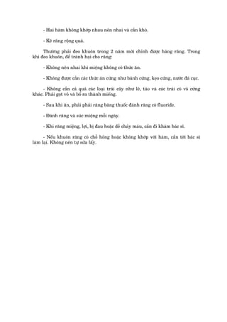 - Hai haâm khöng khúáp nhau nïn nhai vaâ cùæn khoá.

     - Keä rùng röång quaá.

     Thûúâng phaãi àeo khuön trong 2 nùm múái chónh àûúåc haâng rùng. Trong
khi àeo khuön, àïí traánh haåi cho rùng:

     - Khöng nïn nhai khi miïång khöng coá thûác ùn.

     - Khöng àûúåc cùæn caác thûác ùn cûáng nhû baánh cûáng, keåo cûáng, nûúác àaá cuåc.

      - Khöng cùæn caã quaã caác loaåi traái cêy nhû lï, taáo vaâ caác traái coá voã cûáng
khaác. Phaãi goåt voã vaâ böí ra thaânh miïëng.

     - Sau khi ùn, phaãi phaãi rùng bùng thuöëc àaánh rùng coá fluoride.

     - Àaánh rùng vaâ suác miïång möîi ngaây.

     - Khi rùng miïång, lúåi, bõ àau hoùåc dïî chaãy maáu, cêìn ài khaám baác sô.

      - Nïëu khuön rùng coá chöî hoãng hoùåc khöng khúáp vúái haâm, cêìn túái baác sô
laâm laåi. Khöng nïn tûå sûãa lêëy.
 