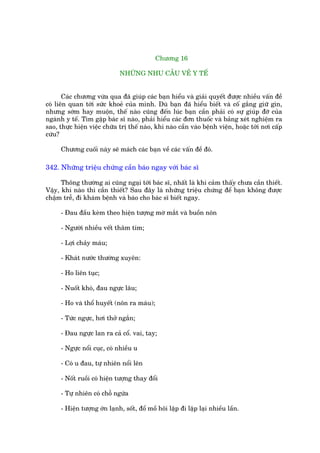Chûúng 16

                              NHÛÄNG NHU CÊÌU VÏÌ Y TÏË


       Caác chûúng vûâa qua àaä giuáp caác baån hiïíu vaâ giaãi quyïët àûúåc nhiïìu vêën àïì
coá liïn quan túái sûác khoeã cuãa mònh. Duâ baån àaä hiïíu biïët vaâ cöë gùæng giûä gòn,
nhûng súám hay muöån, thïë naâo cuäng àïën luác baån cêìn phaãi coá sûå giuáp àúä cuãa
ngaânh y tïë. Tòm gùåp baác sô naâo, phaãi hiïíu caác àún thuöëc vaâ baãng xeát nghiïåm ra
sao, thûåc hiïån viïåc chûäa trõ thïë naâo, khi naâo cêìn vaâo bïånh viïån, hoùåc túái núi cêëp
cûáu?

      Chûúng cuöëi naây seä maách caác baån vïì caác vêën àïì àoá.

342. Nhûäng triïåu chûáng cêìn baáo ngay vúái baác sô

      Thöng thûúâng ai cuäng ngaåi túái baác sô, nhêët laâ khi caãm thêëy chûa cêìn thiïët.
Vêåy, khi naâo thò cêìn thiïët? Sau àêy laâ nhûäng triïåu chûáng àïí baån khöng àûúåc
chêåm trïî, ài khaám bïånh vaâ baáo cho baác sô biïët ngay.

      - Àau àêìu keâm theo hiïån tûúång múâ mùæt vaâ buöìn nön

      - Ngûúâi nhiïìu vïët thêm tñm;

      - Lúåi chaãy maáu;

      - Khaát nûúác thûúâng xuyïn:

      - Ho liïn tuåc;

      - Nuöët khoá, àau ngûåc lêu;

      - Ho vaâ thöí huyïët (nön ra maáu);

      - Tûác ngûåc, húi thúã ngùæn;

      - Àau ngûåc lan ra caã cöí. vai, tay;

      - Ngûåc nöíi cuåc, coá nhiïìu u

      - Coá u àau, tûå nhiïn nöíi lïn

      - Nöët ruöìi coá hiïån tûúång thay àöíi

      - Tûå nhiïn coá chöî ngûáa

      - Hiïån tûúång úán laånh, söët, àöí möì höi lùåp ài lùåp laåi nhiïìu lêìn.
 