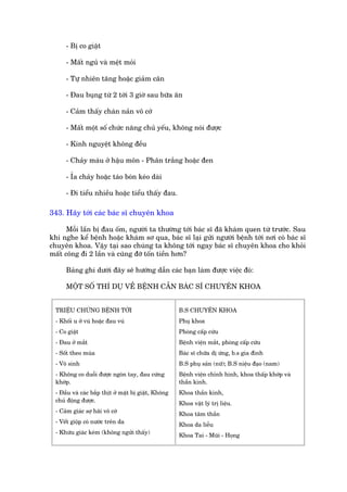 - Bõ co giêåt

      - Mêët nguã vaâ mïåt moãi

      - Tûå nhiïn tùng hoùåc giaãm cên

      - Àau buång tûâ 2 túái 3 giúâ sau bûäa ùn

      - Caãm thêëy chaán naãn vö cúá

      - Mêët möåt söë chûác nùng chuã yïëu, khöng noái àûúåc

      - Kinh nguyïåt khöng àïìu

      - Chaãy maáu úã hêåu mön - Phên trùæng hoùåc àen

      - Óa chaãy hoùåc taáo boán keáo daâi

      - Ài tiïíu nhiïìu hoùåc tiïíu thêëy àau.

343. Haäy túái caác baác sô chuyïn khoa

      Möîi lêìn bõ àau öëm, ngûúâi ta thûúâng túái baác sô àaä khaám quen tûâ trûúác. Sau
khi nghe kïí bïånh hoùåc khaám sú qua, baác sô laåi gûãi ngûúâi bïånh túái núi coá baác sô
chuyïn khoa. Vêåy taåi sao chuáng ta khöng túái ngay baác sô chuyïn khoa cho khoãi
mêët cöng ài 2 lêìn vaâ cuäng àúä töën tiïìn hún?

      Baãng ghi dûúái àêy seä hûúáng dêîn caác baån laâm àûúåc viïåc àoá:

      MÖÅT SÖË THÑ DUÅ VÏÌ BÏÅNH CÊÌN BAÁC SÔ CHUYÏN KHOA


  TRIÏÅU CHÛÁNG BÏÅNH TÚÁI                            B.S CHUYÏN KHOA
  - Khöëi u úã vuá hoùåc àau vuá                      Phuå khoa
  - Co giêåt                                          Phoâng cêëp cûáu
  - Àau úã mùæt                                       Bïånh viïån mùæt, phoâng cêëp cûáu
  - Söët theo muâa                                    Baác sô chûäa dõ ûáng, b.s gia àònh
  - Vö sinh                                           B.S phuå saãn (nûä); B.S niïåu àaåo (nam)
  - Khöng co duöîi àûúåc ngoán tay, àau cûáng         Bïånh viïån chónh hònh, khoa thêëp khúáp vaâ
  khúáp.                                              thêìn kinh.
  - Àêìu vaâ caác bùæp thõt úã mùåt bõ giêåt, Khöng   Khoa thêìn kinh,
  chuã àöång àûúåc.                                   Khoa vêåt lyá trõ liïåu.
  - Caãm giaác súå haäi vö cúá                        Khoa têm thêìn
  - Vïët giöåp coá nûúác trïn da                      Khoa da liïîu
  - Khûáu giaác keám (khöng ngûãi thêëy)              Khoa Tai - Muäi - Hoång
 