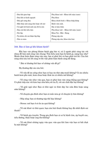- Àau khi giao húåp                            Phuå khoa (nûä) - Khoa tiïët niïåu (nam)
  - Àau khi coá kinh nguyïåt                     Phuå khoa
  - Àêìu göëi sûng àau                           Khoa chónh hònh + Khoa thêëp khúáp
  - Mùæt thêëy aánh saáng choái hoùåc vïët múâ   Bïånh viïån mùæt.
  - Cûá nghô túái hònh aãnh naâo àoá laâ nön     Baác sô têm thêìn
  - Àau raát khi tiïíu tiïån                     Phuå khoa (nûä) - Khoa tiïët niïåu (nam)
  - Noái lùæp                                    Khoa Tai - Muäi - Hoång
  - Tûå nhiïn chó noái àûúåc lùæp bùæp           Phoâng cêëp cûáu
  - Nön ra maáu                                  Phoâng cêëp cûáu, khoa tiïu hoaá



344. Baác sô laâm gò khi khaám bïånh?

      Khi baån vaâo phoâng khaám bïånh gùåp baác sô, caã 2 ngûúâi phaãi cöång taác vúái
nhau àïí laâm möåt cöng viïåc chung: Tòm hiïíu xem baån bõ bïånh gò, nùång hay nheå?
Muöën thûåc hiïån àûúåc cöng viïåc naây, baác sô phaãi hoãi vaâ baån phaãi traã lúâi. Cêu hoãi
cuäng nhû cêu traã lúâi caâng roä thò viïåc phaát hiïån bïånh caâng dïî daâng.

      * Baác sô thûúâng hoãi baån vïì nhûäng vêën àïì gò?

      Hoå thûúâng àùåt caác cêu hoãi:

     - Vïì vêën àïì ùn uöëng nhû: baån coá hay ùn thõt ûúáp muöëi khöng? Coá ùn nhiïìu
baánh kem pho maát, kem chua hoùåc thûác ùn coá nhiïìu múä khöng?

     - Vïì cöng viïåc nhû: vûâa qua, baån coá phaãi laâm viïåc cùng thùèng quaá khöng?
Coá phaãi tiïëp xuác vúái kim loaåi nhû kïìn,vúái tia X, vúái caác chêët àöåc haåi khöng?

     - Vïì giêëc nguã nhû: Baån coá khoá nguã vaâ thûác dêåy luác nûãa àïm hoùåc saáng
súám khöng?

      - Vïì chuyïån gia àònh nhû: baån coá mùæc mñu gò vïì chuyïån ly hön khöng?

      - Nïëp söëng: baån coá thûúâng têåp thïí duåc khöng?

      - Stress: núi baån úã coá öìn aâo quaá khöng?

      - Vïì sûác khoeã vaâ thoái quen: baån coân huát thuöëc khöng hay àaä nhêët àõnh cai
thuöëc?

      - Vïì bïånh gia truyïìn: Trong gia àònh baån coá ai bõ bïånh tim, aáp huyïët cao,
tiïíu àûúâng, thêån hoùåc ung thû khöng?

     - Vïì sûác khoeã nhûäng ngaây vûâa qua: vûâa qua khi laâm viïåc baån coá bêët chúåt
bõ mïåt khöng?
 