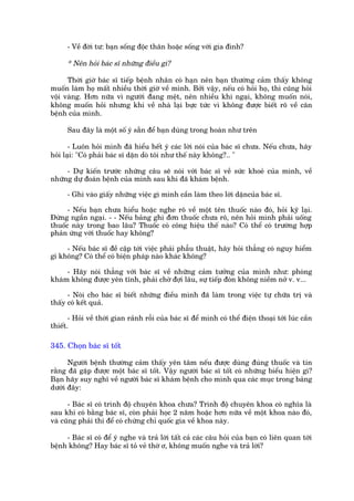 - Vïì àúâi tû: baån söëng àöåc thên hoùåc söëng vúái gia àònh?

      * Nïn hoãi baác sô nhûäng àiïìu gò?

      Thúâi giúâ baác sô tiïëp bïånh nhên coá haån nïn baån thûúâng caãm thêëy khöng
muöën laâm hoå mêët nhiïìu thúâi giúâ vïì mònh. Búãi vêåy, nïëu coá hoãi hoå, thò cuäng hoãi
vöåi vaâng. Hún nûäa vò ngûúâi àang mïåt, nïn nhiïìu khi ngaåi, khöng muöën noái,
khöng muöën hoãi nhûng khi vïì nhaâ laåi bûåc tûác vò khöng àûúåc biïët roä vïì cùn
bïånh cuãa mònh.

      Sau àêy laâ möåt söë yá sùén àïí baån duâng trong hoaân nhû trïn

       - Luön hoãi mònh àaä hiïíu hïët yá caác lúâi noái cuãa baác sô chûa. Nïëu chûa, haäy
hoãi laåi: "Coá phaãi baác sô dùån doâ töi nhû thïë naây khöng?.. "

     - Dûå kiïën trûúác nhûäng cêu seä noái vúái baác sô vïì sûác khoeã cuãa mònh, vïì
nhûäng dûå àoaán bïånh cuãa mònh sau khi àaä khaám bïånh.

      - Ghi vaâo giêëy nhûäng viïåc gò mònh cêìn laâm theo lúâi dùåncuãa baác sô.

      - Nïëu baån chûa hiïíu hoùåc nghe roä vïì möåt tïn thuöëc naâo àoá, hoãi kyä laåi.
Àûâng ngêìn ngaåi. - - Nïëu baãng ghi àún thuöëc chûa roä, nïn hoãi mònh phaãi uöëng
thuöëc naây trong bao lêu? Thuöëc coá cöng hiïåu thïë naâo? Coá thïí coá trûúâng húåp
phaãn ûáng vúái thuöëc hay khöng?

     - Nïëu baác sô àïì cêåp túái viïåc phaãi phêîu thuêåt, haäy hoãi thùèng coá nguy hiïím
gò khöng? Coá thïí coá biïån phaáp naâo khaác khöng?

     - Haäy noái thùèng vúái baác sô vïì nhûäng caãm tûúãng cuãa mònh nhû: phoâng
khaám khöng àûúåc yïn tônh, phaãi chúâ àúåi lêu, sûå tiïëp àoán khöng niïìm núã v. v...

      - Noái cho baác sô biïët nhûäng àiïìu mònh àaä laâm trong viïåc tûå chûäa trõ vaâ
thêëy coá kïët quaã.

       - Hoãi vïì thúâi gian raãnh röîi cuãa baác sô àïí mònh coá thïí àiïån thoaåi túái luác cêìn
thiïët.

345. Choån baác sô töët

      Ngûúâi bïånh thûúâng caãm thêëy yïn têm nïëu àûúåc duâng àuáng thuöëc vaâ tin
rùçng àaä gùåp àûúåc möåt baác sô töët. Vêåy ngûúâi baác sô töët coá nhûäng biïíu hiïån gò?
Baån haäy suy nghô vïì ngûúâi baác sô khaám bïånh cho mònh qua caác muåc trong baãng
dûúái àêy:

      - Baác sô coá trònh àöå chuyïn khoa chûa? Trònh àöå chuyïn khoa coá nghôa laâ
sau khi coá bùçng baác sô, coân phaãi hoåc 2 nùm hoùåc hún nûäa vïì möåt khoa naâo àoá,
vaâ cuäng phaãi thi àïí coá chûáng chó quöëc gia vïì khoa naây.

     - Baác sô coá àïí yá nghe vaâ traã lúâi têët caã caác cêu hoãi cuãa baån coá liïn quan túái
bïånh khöng? Hay baác sô toã veã thúâ ú, khöng muöën nghe vaâ traã lúâi?
 