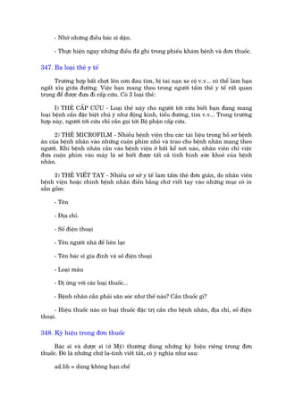 - Nhúá nhûäng àiïìu baác sô dùån.

     - Thûåc hiïån ngay nhûäng àiïìu àaä ghi trong phiïëu khaám bïånh vaâ àún thuöëc.

347. Ba loaåi theã y tïë

      Trûúâng húåp bêët chúåt lïn cún àau tim, bõ tai naån xe cöå v.v... coá thïí laâm baån
ngêët xóu giûäa àûúâng. Viïåc baån mang theo trong ngûúâi têëm theã y tïë rêët quan
troång àïí àûúåc àûa ài cêëp cûáu. Coá 3 loaåi theã:

       I) THEÃ CÊËP CÛÁU - Loaåi theã naây cho ngûúâi túái cûáu biïët baån àang mang
loaåi bïånh cêìn àùåc biïåt chuá yá nhû àöång kinh, tiïíu àûúâng, tim v.v... Trong trûúâng
húåp naây, ngûúâi túái cûáu chó cêìn goåi túái Böå phêån cêëp cûáu.

      2) THEÃ MICROFILM - Nhiïìu bïånh viïån thu caác taâi liïåu trong höì sú bïånh
aán cuãa bïånh nhên vaâo nhûäng cuöån phim nhoã vaâ trao cho bïånh nhên mang theo
ngûúâi. Khi bïånh nhên cêìn vaâo bïånh viïån úã bêët kïí núi naâo, nhên viïn chó viïåc
àûa cuöån phim vaâo maáy laâ seä biïët àûúåc têët caã tònh hònh sûác khoeã cuãa bïånh
nhên.

      3) THEÃ VIÏËT TAY - Nhiïìu cú súã y tïë laâm têëm theã àún giaãn, do nhên viïn
bïånh viïån hoùåc chñnh bïånh nhên àiïìn bùçng chûä viïët tay vaâo nhûäng muåc coá in
sùén göìm:

     - Tïn

     - Àõa chó.

     - Söë àiïån thoaåi

     - Tïn ngûúâi nhaâ àïí liïn laåc

     - Tïn baác sô gia àònh vaâ söë àiïån thoaåi

     - Loaåi maáu

     - Dõ ûáng vúái caác loaåi thuöëc...

     - Bïånh nhên cêìn phaãi sùn soác nhû thïë naâo? Cêìn thuöëc gò?

      - Hiïåu thuöëc naâo coá loaåi thuöëc àùåc trõ cêìn cho bïånh nhên, àõa chó, söë àiïån
thoaåi.

348. Kyá hiïåu trong àún thuöëc

      Baác sô vaâ dûúåc sô (úã Myä) thûúâng duâng nhûäng kyá hiïåu riïng trong àún
thuöëc. Àoá laâ nhûäng chûä la-tinh viïët tùæt, coá yá nghôa nhû sau:

     ad.lib = duâng khöng haån chïë
 