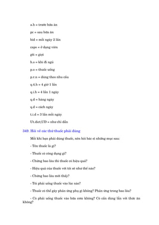 a.b = trûúác bûäa ùn

     pc = sau bûäa ùn

     bid = möîi ngaây 2 lêìn

     caps = úã daång viïn

     gtt = gioåt

     h.s = khi ài nguã

     p.o = thuöëc uöëng

     p.r.n = duâng theo nhu cêìu

     q.4.h = 4 giúâ 1 lêìn

     q.i.h = 4 lêìn 1 ngaây

     q.d = haâng ngaây

     q.d = caách ngaây

     t.i.d = 3 lêìn möîi ngaây

     Ut.dict;UD = nhû chó dêîn

349. Hoãi vïì caác thûá thuöëc phaãi duâng

     Möîi khi baån phaãi duâng thuöëc, nïn hoãi baác sô nhûäng muåc sau:

     - Tïn thuöëc laâ gò?

     - Thuöëc coá cöng duång gò?

     - Chûâng bao lêu thò thuöëc coá hiïåu quaã?

     - Hiïåu quaã cuãa thuöëc vúái töi seä nhû thïë naâo?

     - Chûâng bao lêu múái thêëy?

     - Töi phaãi uöëng thuöëc vaâo luác naâo?

     - Thuöëc coá thïí gêy phaãn ûáng phuå gò khöng? Phaãn ûáng trong bao lêu?

    - Coá phaãi uöëng thuöëc vaâo bûäa cúm khöng? Coá cêìn duâng lêîn vúái thûác ùn
khöng?
 