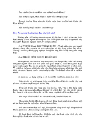 - Baån coá nhúâ baác sô naâo khaác nûäa trõ bïånh mònh khöng?

     - Baån coá bõ àau gan, thêån hoùåc coá bïånh tiïíu àûúâng khöng?

      - Baån coá thûúâng duâng vitamin, thuöëc ngûâa thai, insulin hoùåc thuöëc naâo
khaác khöng?

     - Baån coá uöëng rûúåu hay huát thuöëc khöng?

351. Nïn duâng thuöëc giaãm àau nhû thïë naâo?

     Thûúâng vêîn coá khoaãng 40 triïåu ngûúâi Myä bõ àau vò bïånh kinh niïn hoùåc
bïånh troång. Nhiïìu ngûúi àaä duâng caác loaåi thuöëc giaãm àau tuy rùçng thuöëc naây
khöng trõ àûúåc cùn nguyïn bïånh. Coá thïí phên biïåt:

      LOAÅI THUÖËC GIAÃM ÀAU THÖNG DUÅNG - Thuöëc giaãm àau moåi ngûúâi
thûúâng duâng nhû aspirin vaâ acetaminophen coá taác duång giaãm àau nhûác.
Nhûäng thuöëc naây khöng gêy nghiïån. Duâng lêìn naây, lêìn sau laåi duâng vêîn cöng
hiïåu

     LOAÅI THUÖËC GIAÃM ÀAU COÁ THUÖËC NGUÃ

      Nhûäng thuöëc nhû codeòne hoùåc morphine, taác àöång túái hïå thêìn kinh trung
ûúng laâm ngûúâi bïånh mêët möåt phêìn caãm giaác. Thêåt ra, thuöëc khöng xoaá àûúåc
nguyïn nhên gêy àau maâ chó giuáp cho ngûúâi bïånh chõu àûång àûúåc lêu hún thöi.
Vò cú thïí coá thïí quen vúái thuöëc, nïn nïëu duâng luön, dêìn dêìn phaãi tùng liïìu múái
thêëy hiïåu quaã. Ngûng thuöëc, cún àau laåi trúã laåi. Do àoá bïånh nhên dïî bõ nghiïån
thuöëc.

     Àïí giaãm caác taác duång khöng coá lúåi cho cú thïí cuãa thuöëc giaãm àau, nïn:

    - Uöëng thuöëc vúái nhiïìu nûúác hoùåc sûäa (1 ly àêìy), àïí thuöëc vaâo hïå tiïu hoaá
nhanh, búát taác duång khöng töët vúái daå daây.

     - Nïn nhúá, thuöëc naâo cuäng nhû con dao hai lûúäi, vûâa coá taác duång chûäa
bïånh, vûâa coá taác duång phuå khöng töët àöëi vúái cú thïí. Búãi vêåy, nïn hoãi kyä baác sô
hay dûúåc sô vïì yá nghôa nhûäng lúâi chó dêîn trong túâ giêëy in àïí trong höåp thuöëc.

     - Nïn choån liïìu nheå nhêët maâ baác sô chó àõnh, hún laâ liïìu töëi àa.

       - Khöng nïn àúåi túái khi àau quaá röìi múái duâng thuöëc vò nhû vêåy, thuöëc khoá
coá taác duång hoùåc laåi buöåc phaãi uöëng liïìu nùång hún.

      - Nïëu cún àau laâm baån mêët nguã, khöng àûúåc uöëng thuöëc nguã àöìng thúâi vúái
thuöëc giaãm àau. Chó nïn uöëng thuöëc giaãm àau thöi.

      - Vò thuöëc laá coá thïí laâm thay àöíi hiïåu quaã cuãa thuöëc chûäa bïånh nïn nïëu
baån nghiïån thuöëc, cêìn noái cho baác sô biïët.
 