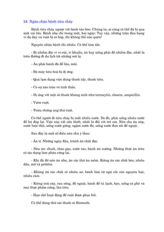 24. Ngùn chùån bïånh tiïu chaãy

      Bïånh tiïu chaãy ngûúåc vúái bïånh taáo boán. Chuáng ta, ai cuäng coá thïí àaä bõ qua
möåt vaâi lêën. Bïånh nheå chó trong möåt, hai ngaây: Tuy vêåy, nhûäng trêån àau buång
vò daå daây vaâ ruöåt bõ co boáp, thò khöng thïí naâo quïn!

     Nguyïn nhên bïånh thò nhiïìu. Coá thïí toám tùæt:

     - Bõ nhiïîm àöåc vò vi-ruát, vi khuêín, ùn hay uöëng phaãi àöì nhiïîm àöåc, nhêët laâ
trïn àûúâng ài du lõch túái nhûäng núi laå.

     - Ùn phaãi baánh àaä àïí lêu, möëc.

     - Böå maáy tiïu hoaá bõ dõ ûáng.

     - Quaá laåm duång viïåc duâng thuöëc têíy, thuöëc tiïu.

     - Coá sûå xaáo tröån vï tinh thêìn.

     - Dõ ûáng vúái möåt söë thuöëc khaáng sinh nhû tetracylin, cleocin, ampicillin.

     - Viïm ruöåt.

     - Triïåu chûáng ung thû ruöåt.

      Cú thïí ngûúâi ài tiïu chaãy bõ mêët nhiïìu nûúác. Do àoá, phaãi uöëng nhiïìu nûúác
àïí buâ àaáp laåi. Viïåc naây rêët cêìn thiïët, nhêët laâ àöëi vúái treã em. Nïn cho ùn suáp,
nûúác luöåc thõt, uöëng nûúác gûâng, ngêåm nûúác àaá, uöëng nûúác àun söi àïí nguöåi.

     Sau àêy laâ möåt söë àiïìu nïn chuá yá theo:

     - Ùn ñt. Nhûäng ngaây àêìu, traánh ùn chêët àùåc.

       - Nïn ùn: chuöëi, chaáo gaåo, nûúác taáo, baánh mò nûúáng. Nhûäng thûác ùn trïn
coá taác duång laâm phên cûáng laåi.

      - Khi àaä àúä nïn ùn nheå, ùn caác thûá ùn mïìm. Kiïng ùn caác chêët beáo, nhiïìu
dêìu, múä vaâ prötïin.

      - Khöng ùn caác chêët coá nhiïìu xú, baánh laâm tûâ nguä cöëc coân nguyïn haåt,
nhiïìu caám.

      - Kiïng traái cêy, rau söëng, àöì nguöåi, baánh àïí tuã laånh, keåo, uöëng caâ phï vaâ
moåi thûåc phêím cûáng, lêu tiïu.

     - Haån chïë hoaåt àöång àïí ruöåt àûúåc phuåc höìi.

     Coá thïí duâng thûã caác thuöëc coá Bismuth.
 