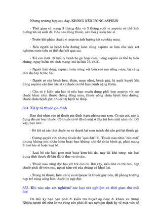 Nhûäng trûúâng húåp sau àêy, KHÖNG NÏN UÖËNG ASPIRIN

     - Thúâi gian coá mang 3 thaáng àêìu vaâ 3 thaáng cuöëi vò aspirin coá thïí aãnh
hûúãng túái sûå sinh àeã. Khi naâo duâng thuöëc, nïn hoãi yá kiïën baác sô.

      - Trûúác khi phêîu thuêåt vò aspirin aãnh hûúãng túái sûå chaãy maáu.

     - Nïëu ngûúâi coá bïånh tiïíu àûúâng luön duâng aspirin seä laâm cho viïåc xeát
nghiïåm nûúác tiïíu coá thïí cho kïët quaã sai.

     - Treã em dûúái 19 tuöíi bõ bïånh ho gaâ hoùåc cuám, uöëng aspirin coá thïí bõ biïën
chûáng, nguy hiïím túái tñnh maång (coi laåi baâi 73, ch.2).

      - Ngûúâi hay duâng aspirin hoùåc uöëng vúái liïìu cao maâ uöëng rûúåu, laåi caâng
laâm daå daây bõ taác haåi.

     - Ngûúâi coá caác bïånh hen, thêån, muån nhoåt, bïånh guát, bõ xuêët huyïët khi
duâng aspirin cêìn hoãi baác sô vò thuöëc coá thïí laâm bïånh nùång thïm.

      - Cêìn coá yá kiïën cuãa baác sô nïëu baån muöën duâng phöëi húåp aspirin vúái caác
thuöëc khaác nhû: thuöëc chöëng àöng maáu, thuöëc uöëng chûäa bïånh tiïíu àûúâng,
thuöëc chûäa bïånh guát, thuöëc trõ bïånh tï thêëp.

354. Xûã lyá tuã thuöëc gia àònh

      Baån thûã nhòn vaâo tuã thuöëc gia àònh úã goác phoâng maâ xem. Coá caác goái, caác loå
àûång àuã caác loaåi thuöëc. Coá thuöëc coá leä àaä coá mùåt úã àêy túái hún möåt nùm röìi. Búãi
vêåy, baån nïn:

      - Boã têët caã caác thûá thuöëc ra vaâ duyïåt laåi xem mònh chó cêìn giûä laåi thuöëc gò.

      - Cûúng quyïët vûát nhûäng thuöëc àaä "quaá àaát" ài. Thuöëc naâo nhòn "coân múái"
nhûng khöng coân nhaän hiïåu hoùåc baån khöng nhúá àïí chûäa bïånh gò, phaãi mang
ài hoãi baác sô hoùåc loaåi boã.

    - Loaåi boã caác loaåi pom-maát hoùåc kem böi da, nay àaä khö cûáng, caác loaåi
dung dõch thuöëc àïí lêu àaä bõ àuåc vaâ coá cùån.

      - Thuöëc naâo cuäng àöåc haåi vúái treã con caã. Búãi vêåy, nïëu nhaâ coá treã con, höåp
thuöëc phaãi àïí trïn cao, ngoaâi têìm vúái cuãa chuáng vaâ khoaá laåi.

      - Trong tuã thuöëc, luön coá loå si-rö lpecac laâ thuöëc gêy nön, àïì phoâng trûúâng
húåp treã cuäng uöëng lêìm thuöëc, bõ ngöå àöåc.

355. Khi naâo cêìn xeát nghiïåm? caác loaåi xeát nghiïåm vaâ thúâi gian cho möîi
loaåi

     Àaä àïën kyâ haån baån phaãi ài kiïím tra huyïët aáp hoùåc ài khaám vuá chûa?
Nhiïìu ngûúâi chó nhúá lú mú rùçng cêìn phaãi ài xeát nghiïåm àõnh kyâ vïì möåt vêën àïì
 
