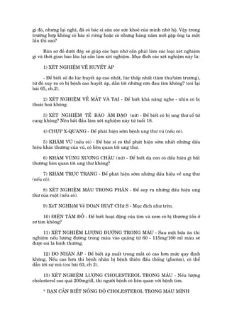 gò àoá, nhûng laåi nghô, àaä coá baác sô sùn soác sûác khoeã cuãa mònh nhúá höå. Vêåy trong
trûúâng húåp khöng coá baác sô riïng hoùåc coá nhûng haâng nùm múái gùåp öng ta möåt
lêìn thò sao?

      Baãn sú àöì dûúái àêy seä giuáp caác baån nhúá cêìn phaãi laâm caác loaåi xeát nghiïåm
gò vaâ thúâi gian bao lêu laåi cêìn laâm xeát nghiïåm. Muåc àñch caác xeát nghiïåm naây laâ:

     1) XEÁT NGHIÏÅM VÏÌ HUYÏËT AÁP

      - Àïí biïët söë ào luác huyïët aáp cao nhêët, luác thêëp nhêët (têm thu/têm trûúng),
tûâ àoá suy ra coá bõ bïånh cao huyïët aáp, dêîn túái nhûäng cún àau tim khöng? (coi laåi
baâi 65, ch.2).

      2) XEÁT NGHIÏÅM VÏÌ MÙÆT VAÂ TAI - Àïí biïët khaã nùng nghe - nhòn coá bõ
thoaái hoaá khöng.

     3) XEÁT NGHIÏÅM TÏË BAÂO ÊM ÀAÅO (nûä) - Àïí biïët coá bõ ung thû cöí tûã
cung khöng? Nïn bùæt àêìu laâm xeát nghiïåm naây tûâ tuöíi 18.

     4) CHUÅP X-QUANG - Àïí phaát hiïån súám bïånh ung thû vuá (nïëu coá).

      5) KHAÁM VUÁ (nïëu coá) - Àïí baác sô coá thïí phaát hiïån súám nhêët nhûäng dêëu
hiïåu khaác thûúâng cuãa vuá, coá liïn quan túái ung thû.

     6) KHAÁM VUÂNG XÛÚNG CHÊÅU (nûä) - Àïí biïët daå con coá dêëu hiïåu gò bêët
thûúâng liïn quan túái ung thû khöng?

      7) KHAÁM TRÛÅC TRAÂNG - Àïí phaát hiïån súám nhûäng dêëu hiïåu vïì ung thû
(nïëu coá).

     8) XEÁT NGHIÏÅM MAÁU TRONG PHÊN - Àïí suy ra nhûäng dêëu hiïåu ung
thû cuãa ruöåt (nïëu coá).

     9) XeáT NGHIïåM Vïì ÀOaáN RUöåT CHûä S - Muåc àñch nhû trïn.

     10) ÀIÏÅN TÊM ÀÖÌ - Àïí biïët hoaåt àöång cuãa tim vaâ xem coá bõ thûúng töín úã
cú tim khöng?

      11) XEÁT NGHIÏÅM LÛÚÅNG ÀÛÚÂNG TRONG MAÁU - Sau möåt bûäa ùn thñ
nghiïåm nïëu lûúång àûúâng trong maáu vaâo quaäng tûâ 60 - 115mg/100 ml maáu seä
àûúåc coi laâ bònh thûúâng.

      12) ÀO NHAÄN AÁP - Àïí biïët aáp xuêët trong mùæt coá cao hún mûác quy àõnh
khöng. Nïëu cao hún thò bïånh nhên bõ bïånh thiïn àêëu thöëng (glocöm), coá thïí
dêîn túái sûå muâ (coi baâi 63, ch 2).

     13) XEÁT NGHIÏÅM LÛÚÅNG CHOLESTEROL TRONG MAÁU - Nïëu lûúång
cholesterol cao quaá 200mg/dl, thò ngûúâi bïånh coá liïn quan vúái bïånh tim.

     * BAÅN CÊÌN BIÏËT NÖÌNG ÀÖÅ CHOLESTEROL TRONG MAÁU MÒNH
 