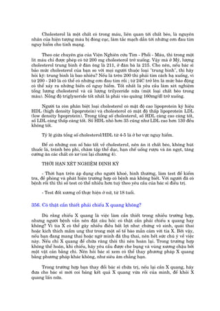 Cholesterol laâ möåt chêët coá trong maáu, liïn quan túái chêët beáo, laâ nguyïn
nhên cuãa hiïån tûúång maáu bõ àoáng cuåc, laâm tùæc maåch dêîn túái nhûäng cún àau tim
nguy hiïím cho tñnh maång.

      Theo caác chuyïn gia cuãa Viïån Nghiïn cûáu Tim - Phöíi - Maáu, thò trong möåt
lñt maáu chó àûúåc pheáp coá tûâ 200 mg cholesterol trúã xuöëng. Vêåy maâ úã Myä, lûúång
cholesterol trung bònh úã àaân öng laâ 211, úã àaân baâ laâ 215. Cho nïn, nïëu baác sô
baão mûác cholesterol cuãa baån so vúái moåi ngûúâi thuöåc loaåi "trung bònh", thò haäy
hoãi kyä: trung bònh laâ bao nhiïu? Nïëu laâ trïn 200 thò phaãi tòm caách haå xuöëng, vò
tûâ 200 - 240 laâ coá thïí coá nhûäng cún àau tim röìi ; tûâ 24C trúã lïn laâ mûác baáo àöång
coá thïí xaãy ra nhûäng biïën cöë nguy hiïím. Töët nhêët laâ yïu cêìu laâm xeát nghiïåm
töíng lûúång cholesterol vaâ caã lûúång trilyceride nûäa (möåt loaåi chêët beáo trong
maáu). Nöìng àöå triglyxeròde töët nhêët laâ phaãi vaâo quaäng 160mg/dl trúã xuöëng.

      Ngûúâi ta coân phên biïåt loaåi cholesterol coá mêåt àöå cao lipoprotein kyá hiïåu
HDL (high density lipoprotein) vaâ cholesterol coá mêåt àöå thêëp lipoprotein LDL
(low density hpoprotein). Trong töíng söë cholesterol, söë HDL caâng cao caâng töët,
söë LDL caâng thêëp caâng töët. Söë HDL nhoã hún 35 cuäng nhû LDL cao hún 130 àïìu
khöng töët.

     Tyã lïå giûäa töíng söë cholesterol/HDL tûâ 4-5 laâ úã bú vûåc nguy hiïím.

      Àïí coá nhûäng con söë baáo töët vïì cholesterol, nïn ùn ñt chêët beáo, khöng huát
thuöëc laá, traánh beáo phò, chùm têåp thïí duåc, haån chïë uöëng rûúåu vaâ ùn ngoåt, tùng
cûúâng ùn caác chêët coá xú (coi laåi chûúng 4).

     THÚÂI HAÅN XEÁT NGHIÏÅM ÀÕNH KYÂ

      - Thúâi haån trïn aáp duång cho ngûúâi khoeã, bònh thûúâng, laâm test àïí kiïím
tra, àïì phoâng vaâ phaát hiïån trûúâng húåp coá bïånh maâ khöng biïët. Vúái ngûúâi àaä coá
bïånh röìi thò thñ söë test coá thïí nhiïìu hún tuyâ theo yïu cêìu cuãa baác sô àiïìu trõ.

     - Test àöët xûúng cöí thûåc hiïån úã nûä, tûâ 18 tuöíi.

356. Coá thêåt cêìn thiïët phaãi chiïëu X quang khöng?

      Duâ rùçng chiïëu X quang laâ viïåc laâm cêìn thiïët trong nhiïìu trûúâng húåp,
nhûng ngûúâi bïånh vêîn nïn àùåt cêu hoãi: coá thêåt cêìn phaãi chiïëu x quang hay
khöng? Vò tia X coá thïí gêy nhiïìu àiïìu bêët lúåi nhû: chûáng vö sinh, quaái thai
hoùåc kñch thñch mêìm ung thû trong möåt söë tïë baâo mêîn caãm vúái tia X. Búãi vêåy,
nïëu baån àang mang thai hoùåc ngúâ mònh àaä thuå thai, nïn hïët sûác chuá yá vïì viïåc
naây. Nïëu chó X quang àïí chûäa rùng thöi thò nïn hoaân laåi. Trong trûúâng húåp
khöng thïí hoaän, khi chiïëu, haäy yïu cêìu àûúåc che buång vaâ vuâng xûúng chêåu búãi
möåt vêåt caãn bùçng chò. Nïn hoãi baác sô xem coá thïí thay phûúng phaáp X quang
bùçng phûúng phaáp khaác khöng, nhû siïu êm chùèng haån.

    Trong trûúâng húåp baån thay àöíi baác sô chûäa trõ, nïëu laåi cêìn X quang, haäy
àûa cho baác sô múái coi baãng kïët quaã X quang vûâa röìi cuãa mònh, àïí khoãi X
quang lêën nûäa.
 