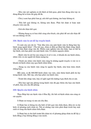 - Nïëu viïåc xeát nghiïåm coá chó àõnh söë thúâi gian, phaãi laâm àuáng nhû vêåy vaâ
duâng àöìng höì coá kim chó giêy àïí ào.

     - Chuá yá xem baån phaãi laâm gò, nïëu kïët quaã dûúng, êm hoùåc khöng roä.

    - Nïëu kïët quaã khöng roä, khöng nïn àoaán. Phaãi hoãi dûúåc sô hoùåc möåt
chuyïn viïn naâo àoá.

     - Giûä cêín thêån kïët quaã.

       - Nhûäng duång cuå coá hoaá chêët cuäng nhû thuöëc, cêìn phaãi àïí núi cêín thêån àïí
treã con khöng vúái túái.

358. Bïånh viïån laâ núi dïî lêy truyïìn bïånh

      Coá möåt cêu noái chñ lyá: "Viïåc àêìu tiïn cuãa möåt bïånh viïån laâ àûâng laâm lêy
bïånh sang ngûúâi khaác". Cho túái nay, chûa coá àiïìu gò àaãm baão àûúåc rùçng, bïånh
viïån àaä laâm àûúåc cöng viïåc àoá. Nhiïìu cuöåc nghiïn cûáu cho thêëy, baån coá thïí bõ
lêy bïånh, nïëu baån phaãi vaâo möåt bïånh viïån. Coá nhiïìu nguyïn nhên:

    - Bïånh viïån laâ núi luác naâo cuäng coá vö söë vi ruát, vi khuêín do caác bïånh nhên,
nhên viïn vaâ caác ngûúâi túái thùm mang laåi.

    - Chñnh caác nhên viïn bïånh viïån cuäng laâ nhûäng ngûúâi truyïìn vi ruát vaâ vi
khuêín tûâ bïånh nhên naây qua bïånh nhên khaác.

     - Duång cuå cuãa bïånh viïån cuäng laâ nguöìn lêy bïånh, nhû kim tiïm chñch
chùèng haån.

     Möîi nùm, coá àöå 300.000 bïånh nhên vaâo viïån, mùæc thïm bïånh phöíi do lêy
trong bïånh viïån. Búãi vêåy, nïëu baån phaãi vaâo bïånh viïån:

     - Trûúác khi nhêåp viïån, haäy cöë nghó ngúi böìi dûúäng úã gia àònh cho coá sûác.

      - Nïëu baån ngúâ cùn phoâng trong bïånh viïån àaä gêy thïm cho baån cùn bïånh
vïì phöíi, haäy yïu cêìu àöíi phoâng.

359. Quyïìn cuãa bïånh nhên

      Theo Hiïåp höåi caác bïånh viïån úã Hoa Kyâ, thò bêët cûá bïånh nhên naâo cuäng coá
caác quyïìn:

     I) Àûúåc coi troång vaâ sùn soác chu àaáo.

      2) Àûúåc baác sô thöng tin cho biïët vïì kïët quaã viïåc chêín àoaán, àiïìu trõ vaâ dûå
kiïën vïì phûúng caách chûäa trõ. Têët caã nhûäng viïåc trïn phaãi àûúåc trònh baây möåt
caách roä raâng cho bïånh nhên hiïíu àûúåc.

      3) Àûúåc baác sô cho biïët trûúác khi chûäa trõ vïì phûúng phaáp chûäa trõ àïí lêëy yá
kiïën àöìng yá hay khöng àöìng yá cuãa mònh.
 