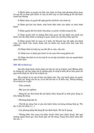 4) Bïånh nhên coá quyïìn tûâ chöëi viïåc chûäa trõ hoùåc möåt phûúng phaáp chûa
trõ naâo àoá vaâ àûúåc giaãi thñch vïì viïåc tûâ chöëi naây coá aãnh hûúãng gò túái sûác khoeã
mònh hay khöng.

      5) Bïånh nhên coá quyïìn àïì nghõ giûä kñn dûå kiïën viïåc chûäa trõ.

     6) Àûúåc giûä kñn cùn bïånh, tònh hònh diïîn biïën cuãa bïånh vaâ caách chûäa
bïånh.

      7) Àûúåc quyïìn àoâi hoãi bïånh viïån phuåc vuå mònh vúái khaã nùng töëi àa.

     8) Àûúåc quyïìn biïët vïì nhûäng àiïìu liïn quan túái cùn bïånh cuãa mònh maâ
bïånh viïån àaä nhêån àûúåc tûâ nhûäng cú quan chùm soác sûác khoeã khaác gûãi túái.

      9) Àûúåc quyïìn biïët roä raâng vïì yá kiïën, lúâi khuyïn hay àïì nghõ cuãa bïånh
viïån, nïëu bïånh viïån muöën duâng viïåc trõ bïånh cuãa mònh nhû möåt cuöåc thûã
nghiïåm.

      10) Àûúåc chûäa trõ tiïëp tuåc sau khi àaä ra viïån, nïëu cêìn.

      11) Àûúåc xem vaâ àûúåc giaãi thñch vïì caác moán tiïìn trong phiïëu chi.

      12) Àûúåc cho biïët roä vïì caác luêåt lïå vaâ nïì nïëp cuãa bïånh viïån maâ ngûúâi bïånh
phaãi tuên theo.

360. Höì sú bïånh aán

      Sau khi chûäa bïånh, bïånh nhên coân lûu laåi vêåt gò úã bïånh viïån? Khöng phaãi
laâ nhûäng kyã vêåt lûu niïåm maâ laâ nhûäng giêëy túâ cuâng túâ biïíu àöì coá liïn quan túái
quaá trònh chûäa trõ: àoá laâ höì sú bïånh aán.

      Höì sú bïånh aán laâ vêåt súã hûäu cuãa bïånh viïån. Tuy vêåy bïånh nhên coá quyïìn
àûúåc biïët nöåi 'dung cuãa höì sú, vaâ coá thïí hoãi baác sô vïì àiïìu naây. Thöng thûúâng,
höì sú bïånh aán coá ghi:

      - Tiïìn sûã bïånh

      - Kïët quaã xeát nghiïåm

       - Baãng kï caác thûá thuöëc àaä cho bïånh nhên duâng kïí caã thúâi gian duâng vaâ
liïìu lûúång àaä duâng.

      - Phûúng phaáp àùåc trõ

       - Chïë àöå ùn uöëng (baác sô yïu cêìu bïånh nhên ùn kiïng nhûäng thûác gò. Thñ
duå: ñt múä, ùn nhaåt v.v...).

      - Caác phûúng phaáp àaä duâng àïí xaác àõnh bïånh. Thñ duå X quang.

      - Nhûäng àiïìu liïn quan túái phêîu thuêåt (thúâi gian phêîu thuêåt, àöåi nguä
nhûäng ngûúâi tham gia, loaåi thuöëc gêy mï àaä duâng, traång thaái bïånh nhên khi
höìi sûác...).
 