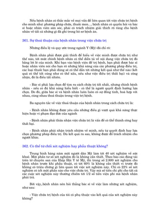 Nïëu bïånh nhên coá thùæc mùæc vïì moåi vêën àïì liïn quan túái viïåc chûäa trõ bïånh
cho mònh nhû: phûúng phaáp chûäa, thuöëc men..., bïånh nhên coá quyïìn hoãi vaâ baác
sô hoùåc nhên viïn sùn soác, phaái coá traách nhiïåm giaãi thñch roä raâng cho bïånh
nhên vïì têët caã nhûäng gò àaä ghi trong hö sú bïånh aán.

361. Sûå thoaã thuêån cuãa bïånh nhên trong viïåc chûäa trõ

      Nhûäng àiïìu lïå vaâ quy ûúác trong ngaânh Y (Myä) àaä chó roä:

       Bïånh nhên phaãi àûúåc giaãi thñch àïí hiïíu vïì viïåc mònh àûúåc chûäa trõ nhû
thïë naâo, túái mûác chñnh bïånh nhên coá thïí diïîn taã vïì nöåi dung viïåc chûäa trõ àoá
bùçng lúâi leä cuãa mònh. Khi baån vaâo bïånh viïån àïí trõ bïånh, baån phaãi àûúåc baác sô
hoùåc nhên viïn noái cho baån roä nhûäng khaã nùng cuãa caác phûúng phaáp àiïìu trõ,
caác loaåi thuöëc baån phaãi duâng seä coá thïí dêîn túái nhûäng kïët quaã nhû thïë naâo (kïët
quaã coá thïí töët cuäng nhû coá thïí xêëu, nïëu nhû viïåc àiïìu trõ thêët baåi) vaâ cöng
nhêån, àoá laâ àiïìu têët nhiïn.

      - Baác sô phaãi lûåa choån àïí tòm ra caách chûäa trõ töët nhêët, nhûng chñnh bïånh
nhên - nïëu coá àuã khaã nùng hiïíu biïët - coá thïí laâ ngûúâi quyïët àõnh hûúáng lûåa
choån. Do àoá, giûäa baác sô vaâ bïånh nhên luön luön coá sûå àöìng tònh, hoaâ húåp vúái
nhau, cuâng nhau thoaã thuêån trong viïåc trõ bïånh.

      Ba nguyïn tùæc vïì viïåc thoaã thuêån cuãa bïånh nhên trong caách chûäa trõ laâ:

      - Bïånh nhên khöng àûúåc yïu cêìu nhûäng àiïìu gò vûúåt quaá khaã nùng thûåc
hiïån hoùåc vi phaåm àaåo àûác cuãa ngaânh

      - Bïånh nhên phaãi thûâa nhêån viïåc chûäa trõ laâ vêën àïì coá thïí thaânh cöng hay
thêët baåi.

      - Bïånh nhên phaãi nhêån traách nhiïåm vïì mònh, nïëu tûå quyïët àõnh hay lûåa
choån phûúng phaáp àiïìu trõ. Duâ kïët quaã ra sao, khöng àûúåc àöí traách nhiïåm cho
ngûúâi khaác.

362. Coá thïí tûâ chöëi xeát nghiïåm hay phêîu thuêåt khöng?

      Trung bònh haâng nùm möåt ngûúâi dên Myä laâm túái 40 xeát nghiïåm vïì sûác
khoeã. Möåt phêìn tû söë xeát nghiïåm àoá laâ khöng cêìn thiïët. Theo baáo caáo àùng taãi
trïn túâ chuyïn san cuãa Hiïåp Höåi Y tïë Myä, thò trong söë 2.800 xeát nghiïåm cho
bïånh nhên trûúác khi phêîu thuêåt, coá túái 60% laâ khöng cêìn thiïët vò trûúác àoá
khöng coá triïåu chûáng gò liïn quan túái viïåc xeát nghiïåm naây. Chó coá 22% söë xeát
nghiïåm coá ñch möåt phêìn naâo cho viïåc chûäa trõ. Vêåy maâ söë tiïìn chi phñ cho têët caã
caác cuöåc xeát nghiïåm naây thûúâng chiïëm túái 1/2 söë tiïìn viïån phñ maâ bïånh nhên
phaãi traã.

     Búãi vêåy,.bïånh nhên nïn hoãi thùèng baác sô vïì viïåc laâm nhûäng xeát nghiïåm,
nhû sau:

    - Viïåc chûäa trõ bïånh cuãa töi coá phuå thuöåc vaâo kïët quaã cuãa xeát nghiïåm naây
khöng?
 