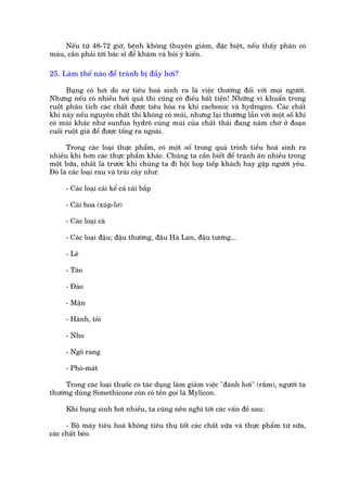 Nïëu tûâ 48-72 giúâ, bïånh khöng thuyïn giaãm, àùåc biïåt, nïëu thêëy phên coá
maáu, cêìn phaãi túái baác sô àïí khaám vaâ hoãi yá kiïën.

25. Laâm thïë naâo àïí traánh bõ àêìy húi?

      Buång coá húi do sûå tiïu hoaá sinh ra laâ viïåc thûúâng àöëi vúái moåi ngûúâi.
Nhûng nïëu coá nhiïìu húi quaá thò cuäng coá àiïìu bêët tiïån! Nhûäng vi khuêín trong
ruöåt phên tñch caác chêët àûúåc tiïu hoáa ra khñ cacbonic vaâ hydrogen. Caác chêët
khñ naây nïëu nguyïn chêët thò khöng coá muâi, nhûng laåi thûúâng lêîn vúái möåt söë khñ
coá muâi khaác nhû sunfua hydrö cuâng muâi cuãa chêët thaãi àang nùm chúâ úã àoaån
cuöëi ruöåt giaâ àïí àûúåc töëng ra ngoaâi.

      Trong caác loaåi thûåc phêím, coá möåt söë trong quaá trònh tiïìu hoaá sinh ra
nhiïìu khñ hún caác thûåc phêím khaác. Chuáng ta cêìn biïët àïí traánh ùn nhiïìu trong
möåt bûäa, nhêët laâ trûúác khi chuáng ta ài höåi hoåp tiïëp khaách hay gùåp ngûúâi yïu.
Àoá laâ caác loaåi rau vaâ traái cêy nhû:

     - Caác loaåi caãi kïí caã caãi bùæp

     - Caãi hoa (xuáp-lú)

     - Caác loaåi caâ

     - Caác loaåi àêåu; àêåu thûúâng, àêåu Haâ Lan, àêåu tûúng...

     - Lï

     - Taáo

     - Àaâo

     - Mêån

     - Haânh, toãi

     - Nho

     - Ngö rang

     - Phoá-maát

     Trong caác loaåi thuöëc coá taác duång laâm giaãm viïåc "àaánh húi" (rùæm), ngûúâi ta
thûúâng duâng Simethicone coân coá tïn goåi laâ Mylicon.

     Khi buång sònh húi nhiïìu, ta cuäng nïn nghô túái caác vêën àïì sau:

      - Böå maáy tiïu hoaá khöng tiïu thuå töët caác chêët sûäa vaâ thûåc phêím tûâ sûäa,
caác chêët beáo.
 