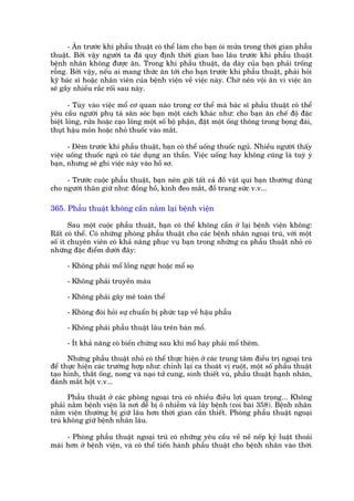 - Ùn trûúác khi phêîu thuêåt coá thïí laâm cho baån oái mûãa trong thúâi gian phêîu
thuêåt. Búãi vêåy ngûúâi ta àaä quy àõnh thúâi gian bao lêu trûúác khi phêîu thuêåt
bïånh nhên khöng àûúåc ùn. Trong khi phêîu thuêåt, daå daây cuãa baån phaãi tröëng
röîng. Búãi vêåy, nïëu ai mang thûác ùn túái cho baån trûúác khi phêîu thuêåt, phaãi hoãi
kyä baác sô hoùåc nhên viïn cuãa bïånh viïån vïì viïåc naây. Chúá nïn vöåi ùn vò viïåc ùn
seä gêy nhiïìu rùæc röëi sau naây.

       - Tuây vaâo viïåc möí cú quan naâo trong cú thïí maâ baác sô phêîu thuêåt coá thïí
yïu cêìu ngûúâi phuå taá sùn soác baån möåt caách khaác nhû: cho baån ùn chïë àöå àùåc
biïåt loãng, rûãa hoùåc caåo löng möåt söë böå phêån, àùåt möåt öëng thöng trong boång àaái,
thuåt hêåu mön hoùåc nhoã thuöëc vaâo mùæt.

      - Àïm trûúác khi phêîu thuêåt, baån coá thïí uöëng thuöëc nguã. Nhiïìu ngûúâi thêëy
viïåc uöëng thuöëc nguã coá taác duång an thêìn. Viïåc uöëng hay khöng cuäng laâ tuyâ yá
baån, nhûng seä ghi viïåc naây vaâo höì sú.

     - Trûúác cuöåc phêîu thuêåt, baån nïn gûãi têët caã àöì vêåt quñ baån thûúâng duâng
cho ngûúâi thên giûä nhû: àöìng höì, kñnh àeo mùæt, àöì trang sûác v.v...

365. Phêîu thuêåt khöng cêìn nùçm laåi bïånh viïån

       Sau möåt cuöåc phêîu thuêåt, baån coá thïí khöng cêìn úã laåi bïånh viïån khöng:
Rêët coá thïí. Coá nhûäng phoâng phêîu thuêåt cho caác bïånh nhên ngoaåi truá, vúái möåt
söë ñt chuyïn viïn coá khaã nùng phuåc vuå baån trong nhûäng ca phêîu thuêåt nhoã coá
nhûäng àùåc àiïím dûúái àêy:

     - Khöng phaãi möí löìng ngûåc hoùåc möí soå

     - Khöng phaãi truyïìn maáu

     - Khöng phaãi gêy mï toaân thïí

     - Khöng àoâi hoãi sûå chuêín bõ phûác taåp vïì hêåu phêîu

     - Khöng phaãi phêîu thuêåt lêu trïn baân möí.

     - Ñt khaã nùng coá biïën chûáng sau khi möí hay phaãi möí thïm.

      Nhûäng phêîu thuêåt nhoã coá thïí thûåc hiïån úã caác trung têm àiïìu trõ ngoaåi truá
àïí thûåc hiïån caác trûúâng húåp nhû: chónh laåi ca thoaát võ ruöåt, möåt söë phêîu thuêåt
taåo hònh, thùæt öëng, nong vaâ naåo tûã cung, sinh thiïët vuá, phêîu thuêåt haånh nhên,
àaánh mùæt höåt v.v...

      Phêîu thuêåt úã caác phoâng ngoaåi truá coá nhiïìu àiïìu lúåi quan troång... Khöng
phaãi nùçm bïånh viïån laâ núi dïî bõ ö nhiïîm vaâ lêy bïånh (coi baâi 358). Bïånh nhên
nùçm viïån thûúâng bõ giûä lêu hún thúâi gian cêìn thiïët. Phoâng phêîu thuêåt ngoaåi
truá khöng giûä bïånh nhên lêu.

     - Phoâng phêîu thuêåt ngoaåi truá coá nhûäng yïu cêìu vïì nïì nïëp kyã luêåt thoaãi
maái hún úã bïånh viïån, vaâ coá thïí tiïën haânh phêîu thuêåt cho bïånh nhên vaâo thúâi
 