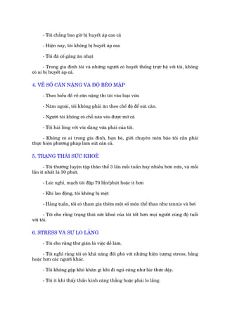 - Töi chùèng bao giúâ bõ huyïët aáp cao caã

     - Hiïån nay, töi khöng bõ huyïët aáp cao

     - Töi àaä cöë gùæng ùn nhaåt

       - Trong gia àònh töi vaâ nhûäng ngûúâi coá huyïët thöëng trûåc hïå vúái töi, khöng
coá ai bõ huyïët aáp caã.

4. VÏÌ SÖË CÊN NÙÅNG VAÂ ÀÖÅ BEÁO MÊÅP

     - Theo biïíu àöì vïì cên nùång thò töi vaâo loaåi vûâa

     - Nùm ngoaái, töi khöng phaãi ùn theo chïë àöå àïí suát cên.

     - Ngûúâi töi khöng coá chöî naâo veáo àûúåc múä caã

     - Töi haâi loâng vúái voác daáng vûâa phaãi cuãa töi.

      - Khöng coá ai trong gia àònh, baån beâ, giúái chuyïn mön baão töi cêìn phaãi
thûåc hiïån phûúng phaáp laâm suát cên caã.

5. TRAÅNG THAÁI SÛÁC KHOEÃ

       - Töi thûúâng luyïån têåp thên thïí 3 lêìn möîi tuêìn hay nhiïìu hún nûäa, vaâ möîi
lêìn ñt nhêët laâ 30 phuát.

     - Luác nghó, maåch töi àêåp 70 lêìn/phuát hoùåc ñt hún

     - Khi lao àöång, töi khöng bõ mïåt

     - Hùçng tuêìn, töi coá tham gia thïm möåt söë mön thïí thao nhû tennis vaâ búi

       - Töi cho rùçng traång thaái sûác khoeã cuãa töi töët hún moåi ngûúâi cuâng àöå tuöíi
vúái töi.

6. STRESS VAÂ SÛÅ LO LÙÆNG

     - Töi cho rùçng thû giaän laâ viïåc dïî laâm.

      - Töi nghô rùçng töi coá khaã nùng àöëi phoá vúái nhûäng hiïån tûúång stress, bùçng
hoùåc hún caác ngûúâi khaác.

     - Töi khöng gùåp khoá khùn gò khi ài nguã cuäng nhû luác thûác dêåy.

     - Töi ñt khi thêëy thêìn kinh cùng thùèng hoùåc phaãi lo lùæng.
 
