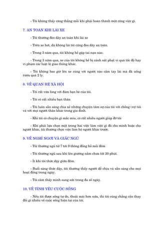 - Töi khöng thêëy cùng thùèng möîi khi phaãi hoaân thaânh möåt cöng viïåc gò.

7. AN TOAÂN KHI LAÁI XE

     - Töi thûúâng àeo dêy an toaân khi laái xe

     - Trïn xe húi, duâ khöng laái töi cuäng àeo dêy an toaân.

     - Trong 3 nùm qua, töi khöng hïì gùåp tai naån naâo.

     - Trong 3 nùm qua, xe cuãa töi khöng hïì bõ caãnh saát phaåt vò quaá töëc àöå hay
vi phaåm caác luêåt lïå giao thöng khaác.

      - Töi khöng bao giúâ lïn xe cuâng vúái ngûúâi naâo cêìm tay laái maâ àaä uöëng
rûúåu quaá 2 ly.

8. VÏÌ QUAN HÏÅ XAÄ HÖÅI

     - Töi rêët vûâa loâng vúái àaám baån beâ cuãa töi.

     - Töi coá rêët nhiïìu baån thên

      - Töi luön sùén saâng chia xeã nhûäng chuyïån têm sûå cuãa töi vúái chöìng (vúå) töi
vaâ vúái moåi ngûúâi thên khaác trong gia àònh.

     - Khi töi coá chuyïån gò mùæc mñu, coá rêët nhiïìu ngûúâi giuáp àúä töi

     - Khi phaãi lûåa choån möåt trong hai viïåc laâm viïåc gò àoá cho mònh hoùåc cho
ngûúâi khaác, töi thûúâng choån viïåc laâm höå ngûúâi khaác trûúác.

9. VÏÌ NGHÓ NGÚI VAÂ GIÊËC NGUÃ

     - Töi thûúâng nguã tûâ 7 túái 9 thöng àöìng höì möîi àïm

     - Töi thûúâng nguã sau khi lïn giûúâng nùçm chûa túái 20 phuát.

     - Ñt khi töi thûác dêåy giûäa àïm.

      - Buöíi saáng thûác dêåy, töi thûúâng thêëy ngûúâi dïî chõu vaâ sùén saâng cho moåi
hoaåt àöång trong ngaây.

     - Töi caãm thêëy mònh sung sûác trong àa söë ngaây.

10. VÏÌ TÒNH YÏU CUÖÅC SÖËNG

      - Nïëu töi àûúåc söëng tûå do, thoaãi maái hún nûäa, thò töi cuäng chùèng cêìn thay
àöíi gò nhiïìu vïì cuöåc söëng hiïån taåi cuãa töi.
 