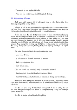 - Trong ruöåt coá quaá nhiïìu vi khuêín.

      - Sûå co boáp cuãa ruöåt úã traång thaái khöng bònh thûúâng.

26. Viïm àûúâng tiïíu tiïån

     Bònh quên cûá 5 phuå nûä thò coá möåt ngûúâi tûâng bõ viïm àûúâng tiïíu tiïån.
Àaân öng cuäng dïî bõ, nhûng ñt hún.

      Àïí hiïíu roä vêën àïì naây, chuáng ra cêìn biïët qua böå maáy thaãi nûúác tiïíu cuãa cú
thïí göìm: thêån, baâng quang (boång àaái), öëng dêîn nûúác tiïíu nöëi thêån vúái boång àaái
(niïåu quaãn), öëng dêîn nûúác tiïíu tûâ boång àaái ra ngoaâi (niïåu àaåo).

      ÚÃ phuå nûä, niïåu àaåo rêët dïî bõ viïm nhiïîm vò phêìn naây thûúâng bõ àuång
chaåm, ma saát trong quaá trònh quan hïå tònh duåc, khiïën cho caác vi khuêín dïî xêm
nhêåp vaâo. Sûå viïm nhiïîm öëng àaái coá thïí dêîn túái sûå viïm nhiïîm cuãa thêån. Búãi
vêåy, sau khi quan hïå tònh duåc, nïn ài tiïíu ngay duâ chûa caãm thêëy cêìn. Viïåc ài
tiïíu nhû vêåy cöët àïí töëng caác vi khuêín ra, nïëu chuáng coá.mùåt taåi cûãa öëng àaái. Caác
phuå nûä àang mang thai thûúâng öëng àaái bõ thai vaâ daå con eáp, caác ngûúâi coá öëng
àaái khöng thöng suöët (dõ hònh), thûúâng dïî bõ viïm böå maáy tiïíu tiïån hún ngûúâi
khaác.

      Caác triïåu chûáng cuãa bïånh viïm àûúâng tiïíu tiïån göìm:

      - Luön buöìn ài tiïíu.

      - Ài tiïíu nhiïìu vaâ lùæt nhùæt (àaái luön vaâ ñt möåt).

      - Buöët, raát àûúâng tiïíu tiïån.

      - Nûúác tiïíu coá maáu.

      - Sau khi àaái röìi vêîn caãm thêëy boång àaái coân àêìy, hoùåc tûác

      - Àau buång dûúái (boång àaái) hay hai bïn buång (thêån).

      - Caãm thêëy úán laånh, söët, buöìn nön, oái mûãa (triïåu chûáng cuãa viïm thêån).

      Nïëu coá caác triïåu chûáng trïn, cêìn phaãi ài túái baác sô ngay. Caâng àïí lêu, bïånh
caâng nùång. Baác sô seä lêëy mêîu nûúác tiïíu àûa ài xeát nghiïåm àïí biïët roä tónh traång
cuãa bïånh.

     Sau àoá, baån phaãi uöëng àuã liïìu thuöëc khaáng sinh do baác sô hûúáng dêîn vaâ
chó àõnh. Nhúá phaãi uöëng àuã liïìu thuöëc, duâ trong khi uöëng, khöng coân caác triïåu
chûáng úã trïn nûäa.

      Sau àêy laâ nhûäng biïån phaáp àïì phoâng bïånh:
 