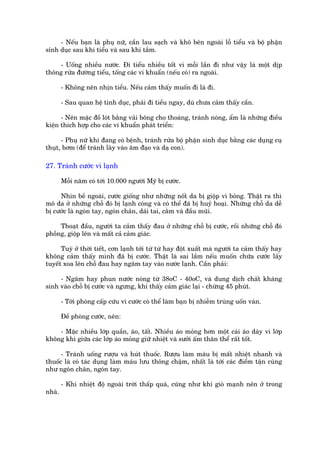 - Nïëu baån laâ phuå nûä, cêìn lau saåch vaâ khö bïn ngoaâi löî tiïíu vaâ böå phêån
sinh duåc sau khi tiïíu vaâ sau khi tùæm.

    - Uöëng nhiïìu nûúác. Ài tiïíu nhiïìu töët vò möîi lêìn ài nhû vêåy laâ möåt dõp
thöng rûãa àûúâng tiïíu, töëng caác vi khuêín (nïëu coá) ra ngoaâi.

        - Khöng nïn nhõn tiïíu. Nïëu caãm thêëy muöën ài laâ ài.

        - Sau quan hïå tònh duåc, phaãi ài tiïíu ngay, duâ chûa caãm thêëy cêìn.

      - Nïn mùåc àöì loát bùçng vaãi böng cho thoaáng, traánh noáng, êím laâ nhûäng àiïìu
kiïån thñch húåp cho caác vi khuêín phaát triïín:

      - Phuå nûä khi àang coá bïånh, traánh rûãa böå phêån sinh duåc bùçng caác duång cuå
thuåt, búm (àïí traánh lêy vaâo êm àaåo vaâ daå con).

27. Traánh cûúác vò laånh

        Möîi nùm coá túái 10.000 ngûúâi Myä bõ cûúác.

     Nhòn bïì ngoaâi, cûúác giöëng nhû nhûäng nöët da bõ giöåp vò boãng. Thêåt ra thò
mö da úã nhûäng chöî àoá bõ laånh coáng vaâ coá thïí àaä bõ huyã hoaåi. Nhûäng chöî da dïî
bõ cûúác laâ ngoán tay, ngoán chên, daái tai, cùçm vaâ àêìu muäi.

     Thoaåt àêìu, ngûúâi ta caãm thêëy àau úã nhûäng chöî bõ cûúác, röìi nhûäng chöî àoá
phöìng, giöåp lïn vaâ mêët caã caãm giaác.

      Tuyâ úã thúâi tiïët, cún laånh túái tûâ tûâ hay àöåt xuêët maâ ngûúâi ta caãm thêëy hay
khöng caãm thêëy mònh àaä bõ cûúác. Thêåt laâ sai lêìm nïëu muöën chûäa cûúác lêëy
tuyïët xoa lïn chöî àau hay ngêm tay vaâo nûúác laånh. Cêìn phaãi:

     - Ngêm hay phun nûúác noáng tûâ 38oC - 40oC, vaâ dung dõch chêët khaáng
sinh vaâo chöî bõ cûúác vaâ ngûng, khi thêëy caãm giaác laåi - chûâng 45 phuát.

        - Túái phoâng cêëp cûáu vò cûúác coá thïí laâm baån bõ nhiïîm truâng uöën vaán.

        Àïì phoâng cûúác, nïn:

    - Mùåc nhiïìu lúáp quêìn, aáo, têët. Nhiïìu aáo moãng hún möåt caái aáo daây vò lúáp
khöng khñ giûäa caác lúáp aáo moãng giûä nhiïåt vaâ sûúãi êëm thên thïí rêët töët.

      - Traánh uöëng rûúåu vaâ huát thuöëc. Rûúåu laâm maáu bõ mêët nhiïåt nhanh vaâ
thuöëc laá coá taác duång laâm maáu lûu thöng chêåm, nhêët laâ túái caác àiïím têån cuâng
nhû ngoán chên, ngoán tay.

        - Khi nhiïåt àöå ngoaâi trúâi thêëp quaá, cuäng nhû khi gioá maånh nïn úã trong
nhaâ.
 