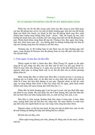 Chûúng 1

     XÛÃ LYÁ NHANH VÚÁI NHÛÄNG VÊËN ÀÏÌ VÏÌ SÛÁC KHOEÃ HAÂNG NGAÂY


      Phêìn lúán caác lúâi chó dêîn trong cuöën saách naây àïìu cuâng coá muåc àñch giuáp
caác baån àïì phoâng hay xûã trñ vúái möåt söë bïånh thûúâng gùåp: laâm thïë naâo àïí traánh
àûúåc caác bïånh tim maåch, cai thuöëc laá thïë naâo àïí phoâng bïånh ung thû, caách
chöëng hiïån tûúång cùng thùèng thêìn kinh - stress - dêîn túái huyïët aáp cao, aãnh
hûúãng túái maåch maáu naäo, tûå kiïìm chïë viïåc uöëng rûúåu thïë naâo àïí àïì phoâng bõ xú
gan. Nhiïìu bïånh khaác cuäng àûúåc àïì cêåp túái. Chûáng úå húi, àau ngûåc, àau lûng,
mïåt moãi, chaãy maáu cam, söët... tuy khöng phaãi laâ nhûäng trûúâng húåp cêìn àûa ài
cêëp cûáu nhûng cuäng laâm cho chuáng ta rêët khoá chõu.

     Chûúng naây coá 49 trûúâng húåp vïì sûác khoeã maâ caác baån thûúâng gùåp möîi
ngaây, cuâng nhûng lúâi khuyïn nïn àïì phoâng chûa trõ hay àöëi phoá nhû thïë naâo
cho nhanh nhêët.

1. Caách ngûâa vaâ laâm dõu cún àau àêìu

      Nhiïìu ngûúâi bõ khöí vò bïånh àau àêìu. Thúâi Trung Cöí, ngûúâi ta àaä nghô
rùçng do bõ quyã nhêåp vaâo àêìu nïn cêìn àuåc möåt löî nhoã úã soå cho quyã thoaát ra.
Thêåt laâ may mùæn cho chuáng ta, vò ngaây nay caác baác sô àaä hiïíu khaá hún vïì caác
nguyïn nhên gêy ra chûáng bïånh naây vaâ coá thïí chó dêîn cho ta nhiïìu phûúng
phaáp chûäa trõ.

      Hiïån tûúång àau àêìu coá nhiïìu loaåi: Àau àêìu vò huyïët aáp hay vò sûå cùng cú
thûúâng xaãy ra úã phêìn mùåt, cöí, da àêìu laâm ta caãm thêëy àau nhûác nhû buáa böí
nhêët laâ úã traán, hai bïn thaái dûúng vaâ sau gaáy. Nguyïn nhên coá thïí do: mêët
nguã, sûå cùng thùèng thêìn kinh vò bêån bõu cöng viïåc töëi ngaây, phaãi laänh traách
nhiïåm möåt cöng viïåc quan troång, àoåc saách liïn tuåc v.v...

      Nhûác àêìu laâ bïånh thûúâng gùåp úã caác baâ quaá lo toan viïåc gia àònh àïën mûác
sûác khoeã bõ suy nhûúåc. Hoå caãm thêëy rêìn rêåt úã thaái dûúng, àau nûãa bïn àêìu àöi
khi laåi keâm theo caác hiïån tûúång buöìn nön, oái, mùæt múâ hay hoa mùæt, uâ tai.

      Àau àêìu vò viïm xoang, thûúâng thêëy àau nhûác úã vuâng mùåt, úã traán, dûúái
traán, quaäng dûúái traán túái hai bïn maá, söëng muäi. Sûå viïm nhiïîm vaâ nûúác muäi
gêy khoá chõu cho ngûúâi bïånh êën tay vaâo vuâng viïm cuäng laâm àau thïm.

       Nguyïn nhên, coá thïí do caãm laånh, dõ ûáng vúái möåt söë phêën hoa, möåt söë vêën
àïì aãnh hûúãng túái àûúâng hö hêëp nhû khöng khñ bõ ö nhiïîm.

     Àïí laâm dõu con àau, nïn:

      - Nùçm nghó trong phoâng yïn tônh, phoâng töëi (àoáng cûãa söí che maân), nhùæm
mùæt laåi.
 