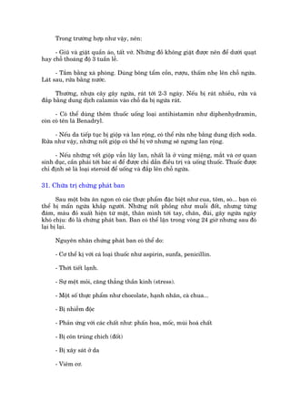 Trong trûúâng húåp nhû vêåy, nïn:

     - Giuä vaâ giùåt quêìn aáo, têët vúá. Nhûäng àöì khöng giùåt àûúåc nïn àïí dûúái quaåt
hay chöî thoaáng àöå 3 tuêìn lïî.

      - Tùæm bùçng xaâ phoâng. Duâng böng têím cöìn, rûúåu, thêëm nheå lïn chöî ngûáa.
Laát sau, rûãa bùçng nûúác.

      Thûúâng, nhûåa cêy gêy ngûáa, raát túái 2-3 ngaây. Nïëu bõ raát nhiïìu, rûãa vaâ
àùæp bùçng dung dõch calamin vaâo chöî da bõ ngûáa raát.

      - Coá thïí duâng thïm thuöëc uöëng loaåi antihistamin nhû diphenhydramin,
coân coá tïn laâ Benadryl.

     - Nïëu da tiïëp tuåc bõ giöåp vaâ lan röång, coá thïí rûãa nheå bùçng dung dõch soda.
Rûãa nhû vêåy, nhûäng nöët giöåp coá thïí bõ vúä nhûng seä ngûng lan röång.

     - Nïëu nhûäng vïët giöåp vêîn lêy lan, nhêët laâ úã vuâng miïång, mùæt vaâ cú quan
sinh duåc, cêìn phaãi túái baác sô àïí àûúåc chó dêîn àiïìu trõ vaâ uöëng thuöëc. Thuöëc àûúåc
chó àõnh seä laâ loaåi steroid àïí uöëng vaâ àùæp lïn chöî ngûáa.

31. Chûäa trõ chûáng phaát ban

       Sau möåt bûäa ùn ngon coá caác thûåc phêím àùåc biïåt nhû cua, töm, soâ... baån coá
thïí bõ mêín ngûáa khùæp ngûúâi. Nhûäng nöët phöìng nhû muöîi àöët, nhûng tûâng
àaám, maâu àoã xuêët hiïån tûâ mùåt, thên mònh túái tay, chên, àuâi, gêy ngûáa ngaáy
khoá chõu: àoá laâ chûáng phaát ban. Ban coá thïí lùån trong voâng 24 giúâ nhûng sau àoá
laåi bõ laåi.

      Nguyïn nhên chûáng phaát ban coá thïí do:

      - Cú thïí kõ vúái caá loaåi thuöëc nhû aspirin, sunfa, penicillin.

      - Thúâi tiïët laånh.

      - Sûå mïåt moãi, cùng thùèng thêìn kinh (stress).

      - Möåt söë thûåc phêím nhû chocolate, haånh nhên, caâ chua...

      - Bõ nhiïîm àöåc

      - Phaãn ûáng vúái caác chêët nhû: phêën hoa, möëc, muâi hoaá chêët

      - Bõ cön truâng chñch (àöët)

      - Bõ xêy saát úã da

      - Viïm cú.
 