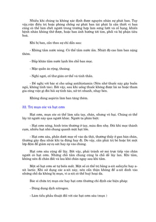Nhiïìu khi chuáng ta khöng xaác àõnh àûúåc nguyïn nhên sûå phaát ban. Tuy
vêåy,viïåc àiïìu trõ hoùåc phoâng chöëng sûå phaát ban taái phaát laâ cêìn thiïët vò ban
cuäng coá thïí laâm chïët ngûúâi trong trûúâng húåp laâm sûng lûúäi vaâ cöí hoång, khiïën
bïånh nhên khöng thúã àûúåc, hoùåc ban aãnh hûúãng túái tim, phöíi vaâ böå phêån tiïu
hoaá.

      Khi bõ ban, cêìn theo sûå chó dêîn sau:

    - Khöng tùæm nûúác noáng. Coá thïí tùæm nûúác êëm. Nhiïåt àöå cao laâm ban nùång
thïm.

      - Àùæp khùn tùæm nûúác laånh lïn chöî ban moåc.

      - Mùåc quêìn aáo röång, thoaáng.

      - Nghó ngúi, cöë thû giaän cú thïí vaâ tinh thêìn.

      - Àïì nghõ vúái baác sô cho uöëng antihistamin (Nïn nhúá thuöëc naây gêy buöìn
nguã, khöng tónh taáo). Búãi vêåy, sau khi uöëng thuöëc khöng àûúåc laái xe hoùåc tham
gia cöng viïåc gò àoâi hoãi sûå tónh taáo, xûã trñ nhanh, nhaåy beán.

      Khöng duâng aspirin laâm ban tùng thïm.

32. Trõ muån coác vaâ haåt cúm

     Haåt cúm, muån coác coá thïí laâm xêëu tay, chên, nhûng vö haåi. Chuáng coá thïí
lêy tûâ ngûúâi naây qua ngûúâi khaác. Ngûúâi ta phên biïåt:

     - Haåt cúm nöng, hònh troân thûúâng úã tay, maâu àen nheå. Àöi khi moåc thaânh
cuåm, nhiïìu haåt nhoã chung quanh möåt haåt lúán.

      - Haåt cúm sêu, phêìn dûúái moåc rïî vaâo da thõt, thûúâng thêëy úã gan baân chên,
thûúâng gêy àau nhûác khi ta àûáng hay ài. Do vêåy, cêìn phaãi trõ boã hoùåc loát möåt
lúáp àïåm àïí giaãm sûå coå saát hay eáp vaâo chuáng.

     Haåt cúm sêu cuäng dïî lêy. Búãi vêåy, phaãi traánh súâ moá trûåc tiïëp vaâo chên
ngûúâi coá haåt cúm. Nhûäng chöî tùæm chung cuäng laâ chöî dïî lêy lan. Khi tùæm,
khöng nïn ài chên àêët vaâ lau khö chên ngay sau khi tùæm.

      Möåt söë haåt cúm seä tûå biïën mêët. Möåt söë coá thïí trõ bùçng a-xñt salicylic hay a-
xñt lactic. Khi sûã duång caác a-xñt naây, nïn cêín thêån khöng àïí a-xñt dñnh vaâo
nhûäng chöî da khöng bõ muån, vò a-xñt coá thïí huyã hoaåi da.

      Baác sô chûäa trõ muån coác hay haåt cúm thûúâng chó àõnh caác biïån phaáp:

      - Duâng dung dõch nitrogen.

      - Laâm tiïíu phêîu thuêåt àöëi vúái caác haåt cúm sêu (muån )
 