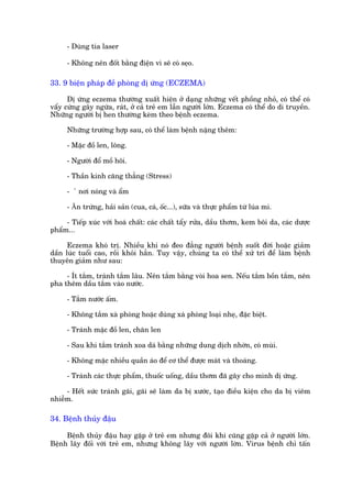 - Duâng tia laser

     - Khöng nïn àöët bùçng àiïån vò seä coá seåo.

33. 9 biïån phaáp àïì phoâng dõ ûáng (ECZEMA)

      Dõ ûáng eczema thûúâng xuêët hiïån úã daång nhûäng vïët phöìng nhoã, coá thïí coá
vêíy cûáng gêy ngûáa, raát, úã caã treã em lêîn ngûúâi lúán. Eczema coá thïí do di truyïìn.
Nhûäng ngûúâi bõ hen thûúâng keâm theo bïånh eczema.

     Nhûäng trûúâng húåp sau, coá thïí laâm bïånh nùång thïm:

     - Mùåc àöì len, löng.

     - Ngûúâi àöí möì höi.

     - Thêìn kinh cùng thùèng (Stress)

     -   ã núi noáng vaâ êím

     - Ãn trûáng, haãi saãn (cua, caá, öëc...), sûäa vaâ thûåc phêím tûâ luáa mò.

     - Tiïëp xuác vúái hoaá chêët: caác chêët têíy rûãa, dêìu thúm, kem böi da, caác dûúåc
phêím...

      Eczema khoá trõ. Nhiïìu khi noá àeo àùèng ngûúâi bïånh suöët àúâi hoùåc giaãm
dêìn luác tuöíi cao, röìi khoãi hùèn. Tuy vêåy, chuáng ta coá thïí xûã trñ àïí laâm bïånh
thuyïn giaãm nhû sau:

     - Ñt tùæm, traánh tùæm lêu. Nïn tùæm bùçng voâi hoa sen. Nïëu tùæm böìn tùæm, nïn
pha thïm dêìu tùæm vaâo nûúác.

     - Tùæm nûúác êëm.

     - Khöng tùæm xaâ phoâng hoùåc duâng xaâ phoâng loaåi nheå, àùåc biïåt.

     - Traánh mùåc àöì len, chùn len

     - Sau khi tùæm traánh xoa daá bùçng nhûäng dung dõch nhúân, coá muâi.

     - Khöng mùåc nhiïìu quêìn aáo àïí cú thïí àûúåc maát vaâ thoaáng.

     - Traánh caác thûåc phêím, thuöëc uöëng, dêìu thúm àaä gêy cho mònh dõ ûáng.

     - Hïët sûác traánh gaäi, gaäi seä laâm da bõ xûúác, taåo àiïìu kiïån cho da bõ viïm
nhiïîm.

34. Bïånh thuãy àêåu

     Bïånh thuãy àêåu hay gùåp úã treã em nhûng àöi khi cuäng gùåp caã úã ngûúâi lúán.
Bïånh lêy àöëi vúái treã em, nhûng khöng lêy vúái ngûúâi lúân. Virus bïånh chó têën
 