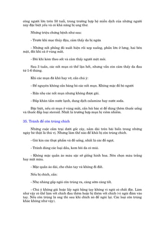 cöng ngûúâi lúán trïn 50 tuöíi, trong trûúâng húåp hïå miïîn dõch cuãa nhûäng ngûúâi
naây àùåc biïåt yïëu vaâ coá khaã nùng bõ ung thû.

     Nhûäng triïåu chûáng bïånh nhû sau:

     - Trûúác khi moåc thuãy àêåu, caãm thêëy da bõ ngûáa

      - Nhûäng nöët phöìng àoã xuêët hiïån röìi xeåp xuöëng, phêìn lúán úã lûng, hai bïn
mùåt, àöi khi caã úã vuâng mùæt.

     - Àöi khi keâm theo söët vaâ caãm thêëy ngûúâi mïåt moãi.

      Sau 3 tuêìn, caác nöët muån coá thïí lùån hïët, nhûng vêîn coân caãm thêëy da àau
tûâ 1-6 thaáng.

     Khi caác muån àaä khö hay vúä, cêìn chuá yá:

     - Àïí nguyïn khöng cêìn bùng boá caác nöët muån. Khöng mùåc àöì boá ngûúâi

     - Rûãa nheå caác nöët muån nhûng khöng àûúåc gaäi.

     - Àùæp khùn têím nûúác laånh, dung dõch calamine hay nûúác soda.

      Àùåc biïåt, nïëu coá muån úã vuâng mùæt, cêìn hoãi baác sô àïí duâng thïm thuöëc uöëng
vaâ thuöëc àùæp loaåi steroid. Nhêët laâ trûúâng húåp muån bõ viïm nhiïîm.

35. Traánh àïí cön truâng chñch

     Nhûäng cuöåc cùæm traåi dûúái göëc cêy, nùçm daâi trïn baäi biïín trong nhûäng
ngaây heâ thêåt laâ thuá võ. Nhûng laâm thïë naâo àïí khoãi bõ cön truâng chñch.

     - Goái kñn caác thûåc phêím vaâ àöì uöëng, nhêët laâ caác àöì ngoåt.

     - Traánh duâng caác loaåi dêìu, kem böi da coá muâi.

    - Khöng mùåc quêìn aáo maâu sùåc súä giöëng hònh hoa. Nïn choån maâu trùæng
hay möåt maâu.

     - Mùåc quêìn aáo daâi, che chên tay vaâ khöng ài àêët.

     Nïëu bõ chñch, cêìn:

     - Nheå nhaâng gùæp ngoâi cön truâng ra, caâng súám caâng töët.

      - Chuá yá khöng gaäi hoùåc lêëy ngoâi bùçng tay khöng vò ngoâi coá chêët àöåc. Laâm
nhû vêåy coá thïí laâm vïët chñch àau thïm hoùåc bõ thïm vïët chñch (vò ngoâi àêm vaâo
tay. Nïëu cön truâng laâ ong thò sau khi chñch noá àïí ngoâi laåi. Caác loaåi cön truâng
khaác khöng nhû vêåy).
 