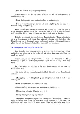 - Rûãa chöî bõ chñch bùçng xaâ phoâng vaâ nûúác.

     - Duâng nûúác àaá aáp lïn chöî chñch àïí giaãm àau röìi böi loaåi pom-maát coá
antihistamin lïn.

     - Uöëng thuöëc aspirin hoùåc acetaminophen vaâ antihistamin.

       - Nïëu bõ chñch vaâo miïång hoùåc vaâo lûúäi phaãi túái phoâng cêëp cûáu ngay vò coá
thïí aãnh hûúãng túái sûå hö hêëp.

     Phêìn lúán chöî chñch gêy ngûáa hoùåc àau, raát, nhûng tuyâ thuöåc vaâo àiïím bõ
chñch, maâ phaãn ûáng cú thïí coá thïí trêìm troång hún, tûâ mûác bõ sûng phöìng túái
tònh traång khoá thúã hay tùng nhõp àêåp cuãa tim, bõ ngêët hoùåc coá thïí chïët.

      Búãi vêåy, nïn cùn cûá vaâo tònh hònh maâ àûa àò cêëp cûáu. Nhûäng cuöåc ài chúi
xa coá töí chûác, thûúâng phaãi mang theo tuái thuöëc cêëp cûáu, göìm thuöëc laâm giaãm
búát phaãn ûáng cuãa cú thïí, thuöëc khaáng sinh, thuöëc trúå tim. Nhûäng ngûúâi tûâng bõ
phaãn ûáng búãi caác vïët chñch phaãi coá biïån phaáp tûå lo cho baãn thên.

36. Moáng tay coá thïí noái gò vïì sûác khoãe?

     Baån àaä ngùæm nhòn ngoán tay mònh caã ngaân lêìn röìi, nhûng coá bao giúâ baån
nghô rùçng caác moáng tay coá thïí phaãn aãnh rêët àuáng tònh traång sûác khoãe cuãa
mònh hay khöng?

     Göëc moáng tay coá vïët trùæng hònh thòa thïí hiïån cú thïí thiïëu chêët sùæt. Moáng
tay moãng, dïî gaäy, cho biïët tuyïën giaáp möåt tuyïën nöåi tiïët úã hoång - keám hoaåt
àöång.

     Àïí giûä caác mong tay laânh lùån, coá thïí phaãn aãnh cho mònh biïët sûác khoãe cuãa
chñnh mònh, nïn:

      - Ùn nhiïìu traái cêy vaâ rau tûúi, caác loaåi haåt, thõt tûúi vaâ caác thûåc phêím ñt
chêët beáo.

      - Mang gùng baão vïå khi phaãi tiïëp xuác bùçng tay vúái caác hoaá chêët vaâ caác
chêët têëy rûãa.

     - Àaánh moáng tay saåch sau möîi lêìn lao àöång.

     - Cùæt xeán biïíu bò úã 2 goác ngoán àïí traánh bõ xûúác úã phêìn naây.

     - Khöng duâng moáng tay àïí gaåch, nêåy vêåt gò.

     - Khöng cùæt vaâ giuäa moáng tay saát quaá.

       Traång thaái moáng tay Nguyïn nhên (chûáng toã) - Gioân dïî gaäy - Thûúâng bõ
ngêm lêu trong nûúác noáng, sûác khoãe keám, thiïëu vitamin A, C, B6, calci, sùæt,
tuyïën giaáp hoaåt àöång keám. - Caác moáng khöng àïìu - Tim, phöíi yïëu, triïåu chûáng
 