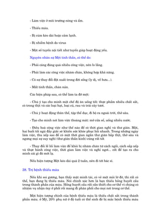 - Laâm viïåc úã möi trûúâng noáng vaâ êím.

      - Thiïëu maáu.

      - Bõ cuám keáo daâi hoùåc caãm laånh.

      - Bõ nhiïîm bïånh do virus

      - Möåt söë tuyïën nöåi tiïët nhû tuyïën giaáp hoaåt àöång yïëu.

      Nguyïn nhên sûå Mïåt tinh thêìn, coá thïí do:

      - Phaãi caáng àaáng quaá nhiïìu cöng viïåc, nïn lo lùæng.

      - Phaãi laâm caác cöng viïåc nhaâm chaán, khöng húåp khaã nùng.

      - Coá sûå thay àöíi àöåt xuêët trong àúâi söëng (ly dõ, vïì hûu...).

      - Mêët tinh thêìn, chaán naãn.

      Caác biïån phaáp sau, coá thïí laâm ta àúä mïåt:

       - Chuá yá taåo cho mònh möåt chïë àöå ùn uöëng töët: thûåc phêím nhiïìu chêët sùæt,
coá trong thõt vaâ caác loaåi haåt, loaåi cuã, rau vaâ traái cêy tûúi.

      - Chuá yá hoaåt àöång thên thïí, têåp thïí duåc, ài böå ra ngoaâi trúâi, thúã sêu.

      - Taåo cho mònh núi laâm viïåc thoaáng maát: múã cûãa söí, uöëng nhiïìu nûúác.

     - Àiïìu hoaâ cöng viïåc nhû thïë naâo àïí coá thúâi gian nghó vaâ thû giaän. Möåt,
hai buöíi töëi nguã àêîy giêëc seä khiïën sûác khoãe phuåc höìi nhanh. Trong nhûäng ngaây
laâm viïåc, thu xïëp sao àïí coá möåt thúâi gian ngùæn thû giaän bùæp thõt, thúã sêu vaâ
ngûng moåi sûå suy nghô (thû giaän thêìn kinh) cuäng rêët töët

      - Thay àöíi lïì löëi laâm viïåc àïí khoãi bõ nhaâm chaán tûâ caách ngöìi, caách sùæp xïëp
vaâ thûåc haânh cöng viïåc, thúâi gian laâm viïåc vaâ nghó ngúi... cöët àïí taåo ra cho
mònh caái gò àoá múái laå.

      Nïëu hiïån tûúång Mïåt keáo daâi quaá 2 tuêìn, nïn ài túái baác sô.

38. Trõ bïånh thiïëu maáu

      Nïëu khi soi gûúng, baån thêëy mùåt mònh taái, coá veã mïåt moãi lúâ àúâ, thò rêët coá
thïí, baån àang bõ thiïëu maáu. Noái chñnh xaác hún laâ baån thiïëu höìng huyïët cêìu
trong thaânh phêìn cuãa maáu. Höìng huyïët cêìu rêët cêìn thiïët cho cú thïí vò chuáng coá
nhiïåm vuå nhêån öxy úã phöíi röìi mang ài phên phöëi cho moåi núi trong cú thïí.

     Möåt hiïån tûúång chñnh cuãa bïånh thiïëu maáu laâ thiïëu chêët sùæt trong thaânh
phêìn maáu. úã Myä, 20% phuå nûä úã àöå tuöíi coá thïí sinh àeã bõ mùæc bïånh thiïëu maáu
 