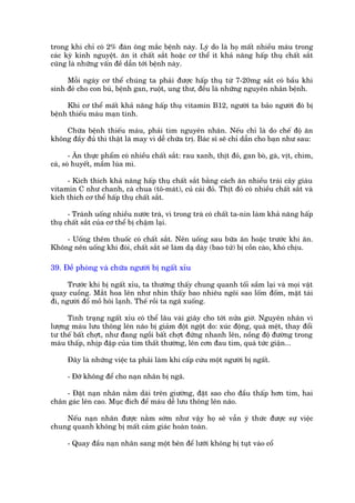 trong khi chó coá 2% àaân öng mùæc bïånh naây. Lyá do laâ hoå mêët nhiïìu maáu trong
caác kyâ kinh nguyïåt. ùn ñt chêët sùæt hoùåc cú thïí ñt khaã nùng hêëp thuå chêët sùæt
cuäng laâ nhûäng vêën àïì dêîn túái bïånh naây.

     Möîi ngaây cú thïí chuáng ta phaãi àûúåc hêëp thuå tûâ 7-20mg sùæt coá bêìu khi
sinh àeã cho con buá, bïånh gan, ruöåt, ung thû, àïìu laâ nhûäng nguyïn nhên bïånh.

     Khi cú thïí mêët khaã nùng hêëp thuå vitamin B12, ngûúâi ta baão ngûúâi àoá bõ
bïånh thiïëu maáu maån tñnh.

    Chûäa bïånh thiïëu maáu, phaãi tòm nguyïn nhên. Nïëu chó laâ do chïë àöå ùn
khöng àêìy àuã thò thêåt laâ may vò dïî chûäa trõ. Baác sô seä chó dêîn cho baån nhû sau:

       - Ùn thûåc phêím coá nhiïìu chêët sùæt: rau xanh, thõt àoã, gan boâ, gaâ, võt, chim,
caá, soâ huyïët, mêìm luáa mò.

     - Kñch thñch khaã nùng hêëp thuå chêët sùæt bùçng caách ùn nhiïìu traái cêy giaâu
vitamin C nhû chanh, caâ chua (tö-maát), cuã caãi àoã. Thõt àoã coá nhiïìu chêët sùæt vaâ
kñch thñch cú thïí hêëp thuå chêët sùæt.

      - Traánh uöëng nhiïìu nûúác traâ, vò trong traâ coá chêët ta-nin laâm khaã nùng hêëp
thuå chêët sùæt cuãa cú thïí bõ chêåm laåi.

    - Uöëng thïm thuöëc coá chêët sùæt. Nïn uöëng sau bûäa ùn hoùåc trûúác khi ùn.
Khöng nïn uöëng khi àoái, chêët sùæt seä laâm daå daây (bao tûã) bõ cöìn caâo, khoá chõu.

39. Àïì phoâng vaâ chûäa ngûúâi bõ ngêët xóu

      Trûúác khi bõ ngêët xóu, ta thûúâng thêëy chung quanh töëi sêìm laåi vaâ moåi vêåt
quay cuöìng. Mùæt hoa lïn nhû nhòn thêëy bao nhiïu ngöi sao löëm àöëm, mùåt taái
ài, ngûúâi àöí möì höi laånh. Thïë röìi ta ngaä xuöëng.

      Tinh traång ngêët xóu coá thïí lêu vaâi giêy cho túái nûãa giúâ. Nguyïn nhên vò
lûúång maáu lûu thöng lïn naäo bõ giaãm àöåt ngöåt do: xuác àöång, quaá mïåt, thay àöíi
tû thïë bêët chúåt, nhû àang ngöìi bêët chúåt àûáng nhanh lïn, nöìng àöå àûúâng trong
maáu thêëp, nhõp àêåp cuãa tim thêët thûúâng, lïn cún àau tim, quaá tûác giêån...

     Àêy laâ nhûäng viïåc ta phaãi laâm khi cêëp cûáu möåt ngûúâi bõ ngêët.

     - Àúä khöng àïí cho naån nhên bõ ngaä.

    - Àùåt naån nhên nùçm daâi trïn giûúâng, àùåt sao cho àêìu thêëp hún tim, hai
chên gaác lïn cao. Muåc àñch àïí maáu dïî lûu thöng lïn naäo.

    Nïëu naån nhên àûúåc nùçm súám nhû vêåy hoå seä vêîn yá thûác àûúåc sûå viïåc
chung quanh khöng bõ mêët caãm giaác hoaân toaân.

     - Quay àêìu naån nhên sang möåt bïn àïí lûúäi khöng bõ tuåt vaâo cöí
 