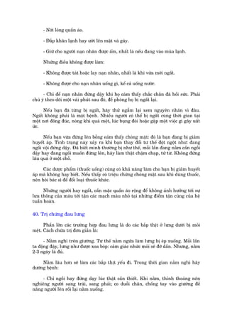 - Núái loãng quêìn aáo.

     - Àùæp khùn laånh hay ûúát lïn mùåt vaâ gaáy.

     - Giûä cho ngûúâi naån nhên àûúåc êëm, nhêët laâ nïëu àang vaâo muâa laånh.

     Nhûäng àiïìu khöng àûúåc laâm:

     - Khöng àûúåc taát hoùåc lay naån nhên, nhêët laâ khi vûâa múái ngêët.

     - Khöng àûúåc cho naån nhên uöëng gò, kïí caã uöëng nûúác.

      - Chó àïí naån nhên àûáng dêåy khi hoå caám thêëy chùæc chùæn àaä höìi sûác. Phaãi
chuá yá theo doäi möåt vaâi phuát sau àoá, àïì phoâng hoå bõ ngêët laåi.

     Nïëu baån àaä tûâng bõ ngêët, haäy thûã ngêîm laåi xem nguyïn nhên vò àêu.
Ngêët khöng phaãi laâ möåt bïånh. Nhiïìu ngûúâi coá thïí bõ ngêët cuâng thúâi gian taåi
möåt núi àöng àuác, noáng khi quaá mïåt, luác buång àoái hoùåc gùåp möåt viïåc gò gêy uêët
ûác.

      Nïëu baån vûâa àûáng lïn böîng eaãm thêëy choáng mùåt: àoá laâ baån àang bõ giaãm
huyïët aáp. Tònh traång naây xaãy ra khi baån thay àöíi tû thïë àöåt ngöåt nhû: àang
ngöìi vöåi àûáng dêåy. Àaä biïët mònh thûúâng bõ nhû thïë, möîi lêìn àang nùçm cêìn ngöìi
dêåy hay àang ngöìi muöën àûáng lïn, haäy laâm thêåt chêåm chaåp, tûã tûâ. Khöng àûáng
lêu quaá úã möåt chöî.

     Caác dûúåc phêím (thuöëc uöëng) cuäng coá khaã nùng laâm cho baån bõ giaãm huyïët
aáp maâ khöng hay biïët. Nïëu thêëy coá triïåu chûáng choáng mùåt sau khi duâng thuöëc,
nïn hoãi baác sô àïí àöíi loaåi thuöëc khaác.

      Nhûäng ngûúâi hay ngêët, cêìn mùåc quêìn aáo röång àïí khöng aãnh hûúãng túái sûå
lûu thöng cuãa maáu túái têån caác maåch maáu nhoã taåi nhûäng àiïím têån cuâng cuãa hïå
tuêìn hoaân.

40. Trõ chûáng àau lûng

      Phêìn lúán caác trûúâng húåp àau lûng laâ do caác bùæp thõt úã lûng dûúái bõ moãi
mïåt. Caách chûäa trõ àún giaãn laâ:

      - Nùçm nghó trïn giûúâng. Tû thïë nùçm ngûãa laâm lûng bõ eáp xuöëng. Möîi lêìn
ta àöång àêåy, lûng nhû àûúåc xoa boáp: caãm giaác nhûác moãi seä àúä dêìn. Nhûng, nùçm
2-3 ngaây laâ àuã.

     Nùçm lêu hún seä laâm caác bùæp thõt yïëu ài. Trong thúâi gian nùçm nghi haäy
dûúäng bïånh:

     - Chó ngöìi hay àûáng daåy luác thêåt cêìn thiïët. Khi nùçm, thónh thoaãng nïn
nghiïng ngûúâi sang traái, sang phaãi; co duöîi chên, chöëng tay vaâo giûúâng àïì
nêng ngûúâi lïn röìi laåi nùçm xuöëng.
 